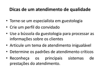 Dicas de um atendimento de qualidade
• Torne-se um especialista em guestologia
• Crie um perfil do convidado
• Use a bússola da guestologia para processar as
informações sobre os clientes
• Articule um tema de atendimento inigualável
• Determine os padrões de atendimento críticos
• Reconheça os principais sistemas de
prestações do atendimento.
 