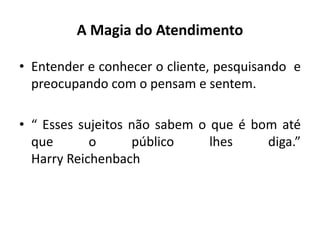A Magia do Atendimento
• Entender e conhecer o cliente, pesquisando e
preocupando com o pensam e sentem.
• “ Esses sujeitos não sabem o que é bom até
que o público lhes diga.”
Harry Reichenbach
 