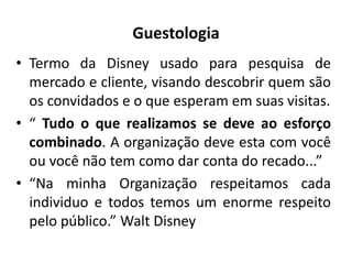 Guestologia
• Termo da Disney usado para pesquisa de
mercado e cliente, visando descobrir quem são
os convidados e o que esperam em suas visitas.
• “ Tudo o que realizamos se deve ao esforço
combinado. A organização deve esta com você
ou você não tem como dar conta do recado...”
• “Na minha Organização respeitamos cada
individuo e todos temos um enorme respeito
pelo público.” Walt Disney
 