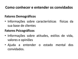Como conhecer e entender os convidados
Fatores Demográficos
• Informações sobre características físicas da
sua base de clientes
Fatores Psicográficos
• Informações sobre atitudes, estilos de vida,
valores e opiniões
• Ajuda a entender o estado mental dos
convidados.
 