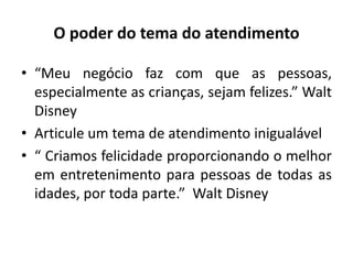 O poder do tema do atendimento
• “Meu negócio faz com que as pessoas,
especialmente as crianças, sejam felizes.” Walt
Disney
• Articule um tema de atendimento inigualável
• “ Criamos felicidade proporcionando o melhor
em entretenimento para pessoas de todas as
idades, por toda parte.” Walt Disney
 