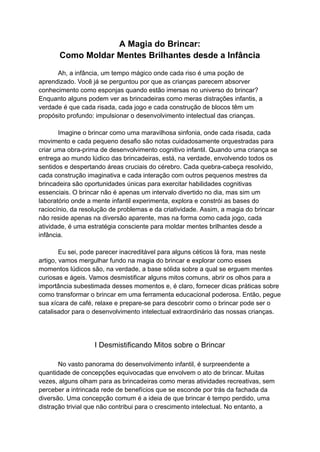 A Magia do Brincar:
Como Moldar Mentes Brilhantes desde a Infância
Ah, a infância, um tempo mágico onde cada riso é uma poção de
aprendizado. Você já se perguntou por que as crianças parecem absorver
conhecimento como esponjas quando estão imersas no universo do brincar?
Enquanto alguns podem ver as brincadeiras como meras distrações infantis, a
verdade é que cada risada, cada jogo e cada construção de blocos têm um
propósito profundo: impulsionar o desenvolvimento intelectual das crianças.
Imagine o brincar como uma maravilhosa sinfonia, onde cada risada, cada
movimento e cada pequeno desafio são notas cuidadosamente orquestradas para
criar uma obra-prima de desenvolvimento cognitivo infantil. Quando uma criança se
entrega ao mundo lúdico das brincadeiras, está, na verdade, envolvendo todos os
sentidos e despertando áreas cruciais do cérebro. Cada quebra-cabeça resolvido,
cada construção imaginativa e cada interação com outros pequenos mestres da
brincadeira são oportunidades únicas para exercitar habilidades cognitivas
essenciais. O brincar não é apenas um intervalo divertido no dia, mas sim um
laboratório onde a mente infantil experimenta, explora e constrói as bases do
raciocínio, da resolução de problemas e da criatividade. Assim, a magia do brincar
não reside apenas na diversão aparente, mas na forma como cada jogo, cada
atividade, é uma estratégia consciente para moldar mentes brilhantes desde a
infância.
Eu sei, pode parecer inacreditável para alguns céticos lá fora, mas neste
artigo, vamos mergulhar fundo na magia do brincar e explorar como esses
momentos lúdicos são, na verdade, a base sólida sobre a qual se erguem mentes
curiosas e ágeis. Vamos desmistificar alguns mitos comuns, abrir os olhos para a
importância subestimada desses momentos e, é claro, fornecer dicas práticas sobre
como transformar o brincar em uma ferramenta educacional poderosa. Então, pegue
sua xícara de café, relaxe e prepare-se para descobrir como o brincar pode ser o
catalisador para o desenvolvimento intelectual extraordinário das nossas crianças.
I Desmistificando Mitos sobre o Brincar
No vasto panorama do desenvolvimento infantil, é surpreendente a
quantidade de concepções equivocadas que envolvem o ato de brincar. Muitas
vezes, alguns olham para as brincadeiras como meras atividades recreativas, sem
perceber a intrincada rede de benefícios que se esconde por trás da fachada da
diversão. Uma concepção comum é a ideia de que brincar é tempo perdido, uma
distração trivial que não contribui para o crescimento intelectual. No entanto, a
 