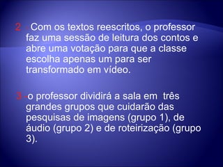2  -   Com os textos reescritos, o professor faz uma sessão de leitura dos contos e abre uma votação para que a classe escolha apenas um para ser transformado em vídeo.  3 - o professor dividirá a sala em  três grandes grupos que cuidarão das pesquisas de imagens (grupo 1), de áudio (grupo 2) e de roteirização (grupo 3).  