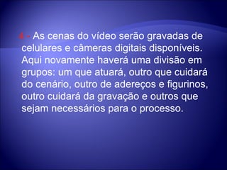 4  -  As cenas do vídeo serão gravadas de celulares e câmeras digitais disponíveis. Aqui novamente haverá uma divisão em grupos: um que atuará, outro que cuidará do cenário, outro de adereços e figurinos, outro cuidará da gravação e outros que sejam necessários para o processo.  
