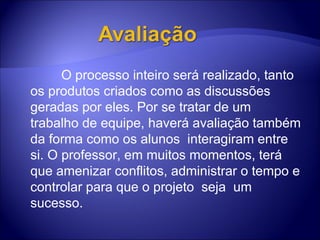                  O processo inteiro será realizado, tanto os produtos criados como as discussões geradas por eles. Por se tratar de um trabalho de equipe, haverá avaliação também da forma como os alunos  interagiram entre si. O professor, em muitos momentos, terá que amenizar conflitos, administrar o tempo e controlar para que o projeto  seja  um sucesso. 