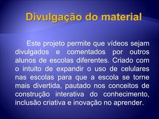     Este projeto permite que vídeos sejam divulgados e comentados por outros alunos de escolas diferentes. Criado com o intuito de expandir o uso de celulares nas escolas para que a escola se torne mais divertida, pautado nos conceitos de construção interativa do conhecimento, inclusão criativa e inovação no aprender. 