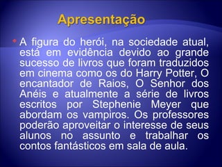 A figura do herói, na sociedade atual, está em evidência devido ao grande sucesso de livros que foram traduzidos em cinema como os do Harry Potter, O encantador de Raios, O Senhor dos Anéis e atualmente a série de livros escritos por Stephenie Meyer que abordam os vampiros. Os professores poderão aproveitar o interesse de seus alunos no assunto e trabalhar os contos fantásticos em sala de aula. 
