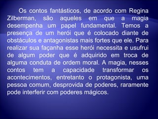            Os contos fantásticos, de acordo com Regina Zilberman, são aqueles em que a magia desempenha um papel fundamental. Temos a presença de um herói que é colocado diante de obstáculos e antagonistas mais fortes que ele. Para realizar sua façanha esse herói necessita e usufrui de algum poder que é adquirido em troca de alguma conduta de ordem moral. A magia, nesses contos tem a capacidade transformar os acontecimentos, entretanto o protagonista, uma pessoa comum, desprovida de poderes, raramente pode interferir com poderes mágicos. 