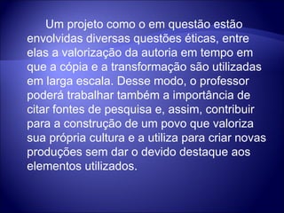 Um projeto como o em questão estão envolvidas diversas questões éticas, entre elas a valorização da autoria em tempo em que a cópia e a transformação são utilizadas em larga escala. Desse modo, o professor poderá trabalhar também a importância de citar fontes de pesquisa e, assim, contribuir para a construção de um povo que valoriza sua própria cultura e a utiliza para criar novas produções sem dar o devido destaque aos elementos utilizados. 