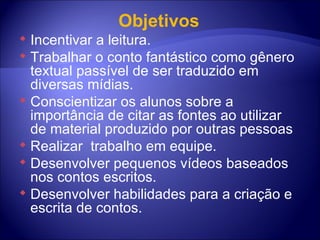 Objetivos  Incentivar a leitura. Trabalhar o conto fantástico como gênero textual passível de ser traduzido em diversas mídias. Conscientizar os alunos sobre a importância de citar as fontes ao utilizar de material produzido por outras pessoas  Realizar  trabalho em equipe. Desenvolver pequenos vídeos baseados nos contos escritos.  Desenvolver habilidades para a criação e escrita de contos.  