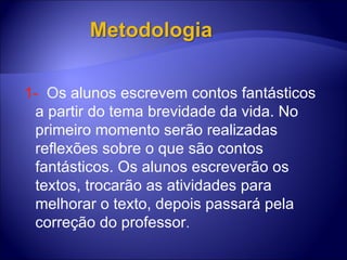 1-  O s alunos escrevem contos fantásticos a partir do tema brevidade da vida. No primeiro momento serão realizadas reflexões sobre o que são contos fantásticos. Os alunos escreverão os textos, trocarão as atividades para melhorar o texto, depois passará pela correção do professor .  