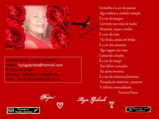 FORMATAÇÃO: LUZIA GABRIELE 
EMAIL: luziagabriele@hotmail.com 
FOTOS: INTERNET 
MÚSICA: DANIELA - VERMELHO 
DATA : 19 DE SETEMBRO DE 2014 
Vermelho é a cor da paixão 
Que inebria o crédulo coração 
É a cor do sangue 
Corrente nas veias de todos 
Os povos, raças e credos 
É a cor da rosa 
Tão linda, ainda em botão 
É a cor dos amantes 
Que vagam nas ruas 
Cantando canções 
É a cor do tango 
Dos lábios carnudos 
Da dama morena 
É a cor da natureza feminina 
Povoada de mistérios , prazeres 
E infinita sensualidade... 
Patrícia Pinna 
