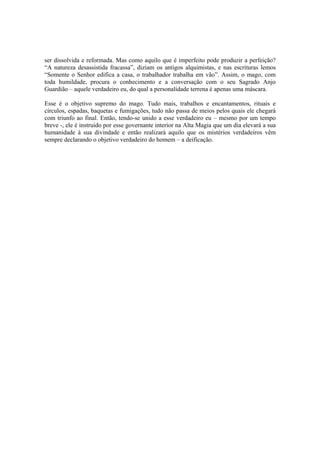 ser dissolvida e reformada. Mas como aquilo que é imperfeito pode produzir a perfeição?
“A natureza desassistida fracassa”, diziam os antigos alquimistas, e nas escrituras lemos
“Somente o Senhor edifica a casa, o trabalhador trabalha em vão”. Assim, o mago, com
toda humildade, procura o conhecimento e a conversação com o seu Sagrado Anjo
Guardião – aquele verdadeiro eu, do qual a personalidade terrena é apenas uma máscara.
Esse é o objetivo supremo do mago. Tudo mais, trabalhos e encantamentos, rituais e
círculos, espadas, baquetas e fumigações, tudo não passa de meios pelos quais ele chegará
com triunfo ao final. Então, tendo-se unido a esse verdadeiro eu – mesmo por um tempo
breve -, ele é instruído por esse governante interior na Alta Magia que um dia elevará a sua
humanidade à sua divindade e então realizará aquilo que os mistérios verdadeiros vêm
sempre declarando o objetivo verdadeiro do homem – a deificação.
 
