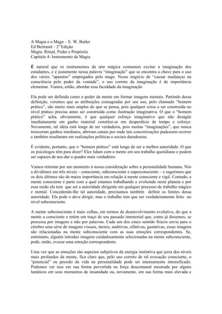 A Magia e o Mago – E. W. Butler
Ed Bertrand – 2a
Edição
Magia: Ritual, Poder e Propósito
Capítulo 4- Instrumento da Magia
É natural que os instrumentos da arte mágica costumem excitar a imaginação dos
estudantes, e é justamente nessa palavra “imaginação” que se encontra a chave para o uso
dos vários “aparatos” empregados pelo mago. Nesse negócio de “causar mudanças na
consciência pelo poder da vontade”, o uso correto da imaginação é de importância
elementar. Vamos, então, abordar essa faculdade da imaginação
Ela pode ser definida como o poder da mente em formar imagens mentais. Partindo dessa
definição, veremos que as atribuições consagradas por seu uso, pelo chamado “homem
prático”, são muito mais amplas do que se pensa, pois qualquer coisa a ser construída no
nível prático precisa antes ser construída como ilustração imaginativa. O que o “homem
prático” acha, obviamente, é que qualquer esforço imaginativo que não deságüe
imediatamente em ganho material constitui-se em desperdício de tempo e esforço.
Novamente, tal idéia está longe de ser verdadeira, pois muitas “imaginações”, que nunca
trouxeram ganhos imediatos, abriram canais por onde tais concretizações pudessem ocorrer
e também resultaram em realizações políticas e sociais duradouras.
É evidente, portanto, que o “homem prático” está longe de ser a melhor autoridade. O que
os psicólogos têm para dizer? Eles lidam com a mente em seu trabalho quotidiano e podem
ser capazes de nos dar o quadro mais verdadeiro.
Vamos retornar por um momento à nossa consideração sobre a personalidade humana. Nós
a dividimos em três níveis – consciente, subconsciente e superconsciente – e sugerimos que
os dois últimos são de maior importância em relação à mente consciente e vígil. Contudo, a
mente consciente é parte com a qual estamos trabalhando e evoluindo neste planeta e por
essa razão ela tem que ser a autoridade dirigente em qualquer processo de trabalho mágico
e mental. Concedendo-lhe tal autoridade, precisamos também definir os limites dessa
autoridade. Ela pode e deve dirigir, mas o trabalho tem que ser verdadeiramente feito no
nível subconsciente.
A mente subconsciente é mais velhas, em termos de desenvolvimento evolutivo, do que a
mente a consciente e retém um traço de seu passado imemorial que, como já dissemos, se
processa por imagens e não por palavras. Cada um dos cinco sentido físicos envia para o
cérebro uma série de imagens visuais, tácteis, auditivas, olfativas, gustativas, essas imagens
são relacionadas na mente subconsciente com as suas emoções correspondentes. Se,
entretanto, alguém introduz imagens cuidadosamente selecionadas na mente subconsciente,
pode, então, evocar uma emoção correspondente.
Uma vez que as emoções são aspectos subjetivos da energia instintiva que jorra dos níveis
mais profundos da mente, fica claro que, pelo uso correto de tal evocação consciente, o
“potencial” ou pressão da vida na personalidade pode ser imensamente intensificado.
Podemos ver isso em sua forma pervertida na força descomunal mostrada por alguns
lunáticos em seus momentos de insanidade ou, novamente, em sua forma mais elevada e
 