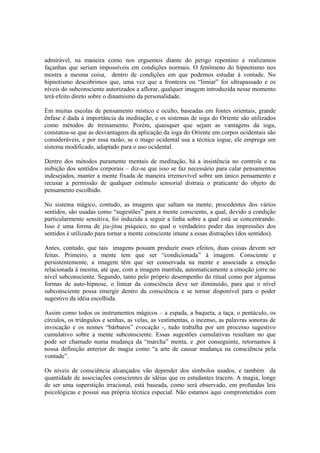 admirável, na maneira como nos erguemos diante do perigo repentino e realizamos
façanhas que seriam impossíveis em condições normais. O fenômeno do hipnotismo nos
mostra a mesma coisa, dentro de condições em que podemos estudar à vontade. No
hipnotismo descobrimos que, uma vez que a fronteira ou “limiar” foi ultrapassado e os
níveis do subconsciente autorizados a aflorar, qualquer imagem introduzida nesse momento
terá efeito direto sobre o dinamismo da personalidade.
Em muitas escolas de pensamento místico e oculto, baseadas em fontes orientais, grande
ênfase é dada à importância da meditação, e os sistemas de ioga do Oriente são utilizados
como métodos de treinamento. Porém, quaisquer que sejam as vantagens da ioga,
constatou-se que as desvantagens da aplicação da ioga do Oriente em corpos ocidentais são
consideráveis, e por essa razão, se o mago ocidental usa a técnica iogue, ele emprega um
sistema modificado, adaptado para o uso ocidental.
Dentro dos métodos puramente mentais de meditação, há a insistência no controle e na
inibição dos sentidos corporais – diz-se que isso se faz necessário para calar pensamentos
indesejados, manter a mente fixada de maneira irremovível sobre um único pensamento e
recusar a permissão de qualquer estímulo sensorial distraia o praticante do objeto de
pensamento escolhido.
No sistema mágico, contudo, as imagens que saltam na mente, procedentes dos vários
sentidos, são usadas como “sugestões” para a mente consciente, a qual, devido a condição
particularmente sensitiva, foi induzida a seguir a linha sobre a qual está se concentrando.
Isso é uma forma de jiu-jitsu psíquico, no qual o verdadeiro poder das impressões dos
sentidos é utilizado para tornar a mente consciente imune a essas distrações (dos sentidos).
Antes, contudo, que tais imagens possam produzir esses efeitos, duas coisas devem ser
feitas. Primeiro, a mente tem que ser “condicionada” à imagem. Consciente e
persistentemente, a imagem têm que ser conservada na mente e associada a emoção
relacionada à mesma, até que, com a imagem mantida, automaticamente a emoção jorre no
nível subconsciente. Segundo, tanto pelo próprio desempenho do ritual como por algumas
formas de auto-hipnose, o limiar da consciência deve ser diminuído, para que o nível
subconsciente possa emergir dentro da consciência e se tornar disponível para o poder
sugestivo da idéia escolhida.
Assim como todos os instrumentos mágicos – a espada, a baqueta, a taça, o pentáculo, os
círculos, os triângulos e senhas, as velas, as vestimentas, o incenso, as palavras sonoras de
invocação e os nomes “bárbaros” evocação -, tudo trabalha por um processo sugestivo
cumulativo sobre a mente subconsciente. Essas sugestões cumulativas resultam no que
pode ser chamado numa mudança da “marcha” menta, e ,por conseguinte, retornamos à
nossa definição anterior de magia como “a arte de causar mudança na consciência pela
vontade”.
Os níveis de consciência alcançados vão depender dos símbolos usados, e também da
quantidade de associações conscientes de idéias que os estudantes tracem. A magia, longe
de ser uma superstição irracional, está baseada, como será observado, em profundas leis
psicológicas e possui sua própria técnica especial. Não estamos aqui comprometidos com
 