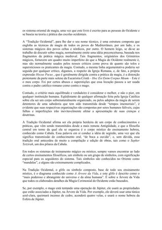 os sistema oriental de magia, uma vez que este livro é escrito para as pessoas do Ocidente e
se baseia na teoria e prática das escolas ocidentais.
A “Tradição Ocidental”, para lhe dar o seu nome técnico, é uma estrutura composta que
engloba as técnicas de magia de todos os povos do Mediterrâneo, por um lado, e os
sistemas mágicos dos povos celtas e nórdicos, por outro. O homem leigo, se dá-se ao
trabalho de discutir sobre magia, normalmente emite uma idéia preconceituosa, baseada nos
fragmentos da prática mágica medieval. Tais fragmentos, originários dos Grimórios
mágicos, fornecem um quadro muito imperfeito do que a Magia do Ocidente realmente é,
mas são normalmente usados pelos nossos críticos como prova de quanto são tolos e
supersticiosos os praticantes da magia. Contudo, a mesma linha argumentativa poderia ser
seguida por qualquer crítico, digamos, a respeito da Igreja Romana, e, de fato, a própria
expressão Hocus Pocus , que é geralmente dirigida contra a prática da magia, é a distorção
protestante da parte mais solene da Eucaristia Cristã – Hoc Est Enim Corpus Meum – Este é
o meu corpo. Foi por certos abusos e superstições que essa locução passou a ser usada
contra o padre católico romano como contra o mago.
Contudo, o critério mais equilibrado e verdadeiro é considerar o melhor, e não o pior, em
qualquer instituição humana. Eqüidistante de qualquer afirmação feita pela Igreja Católica
sobre ela ser um corpo sobrenaturalmente organizado, ou pelos adeptos da magia de serem
detentores de uma sabedoria que tem sido transmitida desde “tempos imemoriais”, é
evidente que suas respectivas organizações são compostas por seres humanos falíveis, cujas
falhas e imperfeições irão inevitavelmente afetar a apresentação de suas crenças e
doutrinas.
A Tradição Ocidental afirma ser ela própria herdeira de um corpo de conhecimentos e
práticas, que vêm sendo transmitidos desde a mais remota Antigüidade, e que a filosofia
central em torno da qual ela se organiza é o corpo místico do ensinamento hebreu,
conhecido como Cabala. Essa palavra em si conduz a idéia de segredo, uma vez que ela
significa transmissão do conhecimento oral, “de boca a ouvido”, e, sem dúvida, essa
tradição oral antecedeu de muito a compilação e edição de obras, tais como o Sepher
Yetzirah, um dos pilares da Cabala.
Em todos os sistemas de treinamento mágico ou místico, sempre vamos encontrar ao lado
de certos ensinamentos filosóficos, um símbolo ou um grupo de símbolos, com significação
especial para os seguidores do sistema. Tais símbolos são conhecidos no Oriente como
“mandalas”, e alguns são extremamente complicados.
Na Tradição Ocidental, o glifo ou símbolo composto, base de todo seu ensinamento
místico, é o diagrama conhecido como A Árvore da Vida, e este glifo é descrito como o
“mais poderoso e abrangente do universo e da alma humana”. É sobre a Árvore da Vida
que todos os elaborados detalhes da Magia Cerimonial do Ocidente estão baseados.
Se, por exemplo, o mago está tentando uma operação de Júpiter, ele usará as propriedades
que estão associadas a Júpiter, na Árvore da Vida. Por exemplo, ele deverá usar uma túnica
azul-clara, queimará incenso de cedro, acenderá quatro velas, e usará o nome hebreu da
Esfera de Júpiter.
 