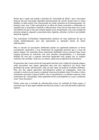 Notem que o mago está usando o princípio da “associação de idéias”, mas é necessário
destacar que tais associações dependem primeiramente do vínculo mental entre os vários
detalhes e a idéia central. Esse vínculo pode ser criado voluntária ou involuntariamente. No
primeiro caso, isso é feito associando-se as idéias de forma consciente e deliberada; no
segundo caso, a associação é imediata e subconsciente. Fazer um nó num lenço serve como
um lembrete de que se tem que comprar alguma coisa em particular; esse é um exemplo da
primeira categoria, enquanto a associação entre, digamos, salsichas e aviões é um exemplo
natural da segunda.
Tais associações involuntárias freqüentemente parecem ser mais poderosas do que as
criadas deliberadamente, pois elas representam as operações diretas da mente
subconsciente.
Mas os vínculos de associações deliberadas podem ser igualmente poderosos se forem
corretamente construídos, e esse treinamento da imaginação pictórica que é a base da
prática mágica. Por intermédio desse treinamento deliberado torna-se possível ligar certas
imagens pictóricas ou sensoriais com suas emoções correspondentes, e a associação
dirigida faz com que a resposta emocional apropriada surja sempre que as imagens
sensoriais são recebidas. Tudo isso, no entanto, ainda está na superfície da consciência.
Se quisermos que a nossa esteira de associações funcione com o poder da evocação mágica,
então precisamos usar alguns apetrechos para com eles imprimi-la em níveis mais
profundos da mente subconsciente, onde ela será capaz de produzir resultados definidos.
Para esse fim, alguns apetrechos auto-hipnóticos podem ser empregados, como por
exemplo o rosário ou até mesmo a repetição silenciosa do próprio ritual. O rosário, é claro,
comumente associado à Igreja Católica, mas os muçulmanos e os budistas usam-no como
instrumento de concentração. Outro apetrecho técnico auto-hipnótico é o que é conhecido
como “luzes faiscantes”.
Porém, antes que a evocação do subconsciente possa ser realizada de forma segura, é
necessário que se faça algum trabalho nas bases do caráter, e isso será discutido no próximo
capítulo.
 
