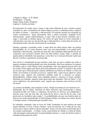A Magia e o Mago – E. W. Butler
Ed Bertrand – 2a
Edição
Magia: Ritual, Poder e Propósito
Capítulo 5- Os Reis de Edom
O treinamento do caráter, para o mago, é algo muito diferente do que o homem comum
considera ser, pois o treinamento do caráter mágico envolve a reeducação firme e objetiva
de ambas as mentes – consciente e subconsciente. Os métodos normais de construção do
caráter concentram-se quase inteiramente sobre a mente consciente, atingindo níveis
subconscientes apenas superficialmente, se tanto. Não se deve pensar, entretanto, que o
mago é transviado na direção oposta. Ele cultiva de igual forma os níveis consciente e
subconsciente, mas uma vez que percebe que o subconsciente é a maior parte da mente, ele
naturalmente tende a dar-lhe a maior parte de sua atenção.
Quando, seguindo o postulado oculto, o mago deita seu olhar interno sobre sua própria
personalidade, ele vê, como dissemos antes, que essa personalidade é em grande parte
imperfeita e descosturada, e percebe que antes que uma verdadeira superestrutura possa ser
construída, será necessário demolir muito do atual edifício. Surge, então, a questão do
quanto pode ser demolido com segurança, e como deve ser o teste que dirá qual a parte que
deverá vir abaixo e qual deverá ser preservada.
Isso envolve a consideração do que constitui o mal, uma vez que é evidente que serão os
aspectos malignos da personalidade que serão derrubados. Mas como podemos ser capazes
de definir o que é o mal? Muitas coisas consideradas “más” por algumas pessoas não o são
por outras! Existe algum teste básico pelo qual poderemos avaliar? A resposta é que existe
um tal teste que é fornecido pelos sistemas cabalísticos na história de Abraão e os Reis de
Edom. Essa história se encontra no Gênesis, capítulo XIV, e para nossos objetivos vamos
resumi-la aqui. Aqueles que preferirem, poderão então ler a narrativa na íntegra.
Resumidamente, Abraão armou uma expedição punitiva e derrotou as forças inimigas,
libertando seu sobrinho. Aqueles contra quem lutou são chamados “Reis de Edom”, e nos
textos cabalísticos são mencionados como “aqueles que reinaram, antes de haver um Rei
em Israel”.
Ao retornar da Batalha, onde aniquilou os Reis, Abraão foi parado por um misterioso ser –
Melkisedek, Rei de Salém, Sacerdote do Deus Altíssimo, que ministrou-lhe a mística
Eucaristia do Pão e do Vinho, e o abeençou. Na Epístola aos Hebreus, esse Melkisedek é
descrito como “sem pai nem mãe, não tendo dia de início e nem de fim de vida, e que
perseverou no Sacerdócio para sempre”. As probabilidades são que essa história pode ser
lida em sua versão desmistificada. O chefe nômade Abraão, em aliança com outros, derrota
o inimigo comum e é abençoado pelo sacerdote local.
Os cabalistas, entretanto, liam os livros do Velho Testamento de uma maneira um tanto
quanto diferente. O Tora, a divina “Nemos”, como era descrita, era o Corpo da Lei, mas,
assim como é inerte e inútil se não for animado*, assim a Lei da escrita era útil inútil sem o
seu espírito conformados – a Cabala. Assim, nessa história de Abraão e os Reis de Edom,
cada personagem representa parte da personalidade humana, e a ação da história mostra a
interação dessas partes da mente.
 