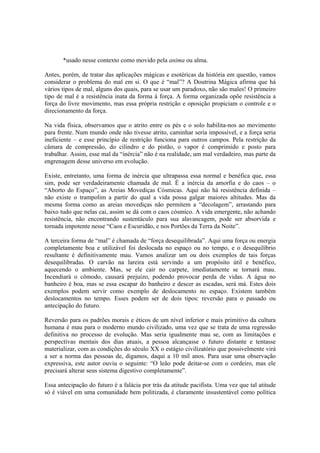*usado nesse contexto como movido pela anima ou alma.
Antes, porém, de tratar das aplicações mágicas e esotéricas da história em questão, vamos
considerar o problema do mal em si. O que é “mal”? A Doutrina Mágica afirma que há
vários tipos de mal, alguns dos quais, para se usar um paradoxo, não são males! O primeiro
tipo de mal é a resistência inata da forma à força. A forma organizada opõe resistência a
força do livre movimento, mas essa própria restrição e oposição propiciam o controle e o
direcionamento da força.
Na vida física, observamos que o atrito entre os pés e o solo habilita-nos ao movimento
para frente. Num mundo onde não tivesse atrito, caminhar seria impossível, e a força seria
ineficiente – e esse princípio de restrição funciona para outros campos. Pela restrição da
câmara de compressão, do cilindro e do pistão, o vapor é comprimido e posto para
trabalhar. Assim, esse mal da “inércia” não é na realidade, um mal verdadeiro, mas parte da
engrenagem desse universo em evolução.
Existe, entretanto, uma forma de inércia que ultrapassa essa normal e benéfica que, essa
sim, pode ser verdadeiramente chamada de mal. É a inércia da amorfia e do caos – o
“Aborto do Espaço”, as Areias Movediças Cósmicas. Aqui não há resistência definida –
não existe o trampolim a partir do qual a vida possa galgar maiores altitudes. Mas da
mesma forma como as areias movediças não permitem a “decolagem”, arrastando para
baixo tudo que nelas cai, assim se dá com o caos cósmico. A vida emergente, não achando
resistência, não encontrando sustentáculo para sua alavancagem, pode ser absorvida e
tornada impotente nesse “Caos e Escuridão, e nos Portões da Terra da Noite”.
A terceira forma de “mal” é chamada de “força desequilibrada”. Aqui uma força ou energia
completamente boa e utilizável foi deslocada no espaço ou no tempo, e o desequilíbrio
resultante é definitivamente mau. Vamos analizar um ou dois exemplos de tais forças
desequilibradas. O carvão na lareira está servindo a um propósito útil e benéfico,
aquecendo o ambiente. Mas, se ele cair no carpete, imediatamente se tornará mau.
Incendiará o cômodo, causará prejuízo, podendo provocar perda de vidas. A água no
banheiro é boa, mas se essa escapar do banheiro e descer as escadas, será má. Estes dois
exemplos podem servir como exemplo de deslocamento no espaço. Existem também
deslocamentos no tempo. Esses podem ser de dois tipos: reversão para o passado ou
antecipação do futuro.
Reversão para os padrões morais e éticos de um nível inferior e mais primitivo da cultura
humana é mau para o moderno mundo civilizado, uma vez que se trata de uma regressão
definitiva no processo de evolução. Mas seria igualmente mau se, com as limitações e
perspectivas mentais dos dias atuais, a pessoa alcançasse o futuro distante e tentasse
materializar, com as condições do século XX o estágio civilizatório que possivelmente virá
a ser a norma das pessoas de, digamos, daqui a 10 mil anos. Para usar uma observação
expressiva, este autor ouviu o seguinte: “O leão pode deitar-se com o cordeiro, mas ele
precisará alterar seus sistema digestivo completamente”.
Essa antecipação do futuro é a falácia por trás da atitude pacifista. Uma vez que tal atitude
só é viável em uma comunidade bem politizada, é claramente insustentável como política
 