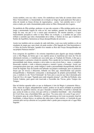 Assim também, com sua vida e morte, Ele estabeleceu uma linha de contato direto entre
Deus Transcendente e a humanidade em evolução ao longo da qual pudessem fluir para a
alma do mundo as forças divinas de regeneração,e , assim, “um caminho novo e vivo”
estava criado, por onde a humanidade podia entrar no Mais Abençoado dos Lugares.
Na parábola do filho pródigo, podemos ver que não somente o filho pródigo partiu em sua
longa e atormentada viagem de volta ao lar, mas também, quando ele ainda estava bem
longe de casa, seu pai o viu e correu para encontra-lo. Da mesma maneira, o Logos
transcendente precipita-se sobre os Seus filhos em evolução, e, à medida em que esses
trilham o caminho que toda a humanidade deve trilhar, o Senhor da Luz, que é também o
Senhor do Equilíbrio, harmoniza as forças desequilibradas do universo.
Assim isso também está no coração de cada indivíduo, e por essa razão também se diz ao
estudante de magia que, num ritual, ele pode receber o Pão Sagrado da Vida Imorredoura e
o Cálice da Eterna Salvação “quando tiver matado os Reis das Forças Desequilibradas em
sua própria Natureza interior”.
Essa conquista do equilíbrio é de extrema importância para alguém que deseje trabalhar
com a Alta Magia, de forma que o seu espírito possa se manifestar por meio do Véu do
tabernáculo terrestre, e é também por essa razão que, na Tradição do Oriente, é dito que a
Discriminação é a primeira virtude do caminho. Pois o poder da Luz Interior, descendo pela
personalidade mais densa, energiza e ativa todos os seus níveis bons e maus, o complexo
dissociado explode, e toda a natureza psíquica e mental é posta a fermentar. Assim, por
conseguinte,quem quer que, sendo indigno e tendo a personalidade desequilibrada, beba do
Graal do Sagrado Anjo da Guarda está bebendo sua própria condenação, pois as poderosas
forças que ele invoca o dilaceram, inflando seu falso ego, intensificando suas paixões
desequilibradas e finalmente começando a desintegração da própria personalidade. Para
esse, o símbolo é o da “Torre Fulminada” do Tarô, pois a casa de sua vida é destruída pelo
Fogo do Céu e ele segue “fugindo para onde ninguém alcança”, um filho da Perdição, uma
Estrela Cadente, para quem está reservada a Escuridão das Trevas, pelos Tempos dos
Tempos.
Que tal destino aguarda todos os que se dediquem à Arte da Magia é certamente falso,e ,
aliás, rituais de magia, adequadamente usados, podem ser da maior utilidade na produção
do estado de equilíbrio interior, em que é baseado a Grande Obra. O neófito é alertado de
que, acima de todas as coisas, tem que cultivas a verdadeira humildade – não a humildade
do Uriah Heep, mas a humildade Dele, que disse: “Eu estou entre vós como O que serve”.
No primeiro grau de certos Mistérios, o neófito aproxima-se do Leste na posição ritual de
humildade, a cabeça baixa e as palmas das mãos para o lado exterior, e é instruído de que
somente pelo serviço altruísta na Luz poderá obter o poder para avançara até o Lugar Mais
Sagrado.
 