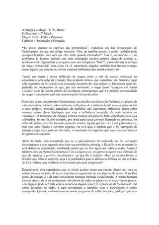 A Magia e o Mago – E. W. Butler
Ed Bertrand – 2a
Edição
Magia: Ritual, Poder e Propósito
Capítulo 6- Invocação e Evocação
“Eu posso chamar os espíritos das profundezas”, exclamou um dos personagens de
Shakespeare, ao que seu amigo retrucou “Ora, eu também posso, e assim também pode
qualquer homem; mas será que eles virão quando chamados?” Esse é, certamente o x do
problema. O homem comum tem uma concepção excessivamente cética do assunto e,
resolutamente responderia à pergunta com um categórico “Não!”, e consideraria o esforço
do mago tresloucado uma coisa vã. A superstição popular também tem tratado o mago
como aquele que conjura ou afirma conjurar habitantes dos mundos invisíveis.
Tendo em mente a nossa definição de magia como a arte de causar mudanças na
consciência pela ação da vontade, fica evidente termos que considerar em primeiro lugar
toda a questão da invocação e da evocação do ponto de vista subjetivo. Em outras palavras,
partindo do pressuposto de que, por um momento, o mago possa “conjurar em forma
visíveis” seres de outras ordens de existência, mostraremos que é a própria personalidade
do mago o canal pelo qual tais manifestações são produzidas.
Constitui-se em um princípio fundamental, nas escolas esotéricas do Ocidente, os planos da
natureza serem distintos, não contínuos, cada plano de existência tendo as suas próprias leis
e seus próprios métodos peculiares de trabalho, não exercendo influência direta sobre
nenhum outro plano. Qualquer que seja a influência exercida, ela será indireta ou
“indutiva”. O fenômeno de indução elétrica fornece um paralelo bem semelhante para essa
afirmativa. Se um fio, por exemplo, por onde passa uma corrente alternada ou contínua, for
colocado perto, mas não tocando outro fio similar, ligado por sua vez a um galvanômetro,
mas sem estar ligado a corrente alguma, ver-se-á que, à medida que o fio carregado de
energia chega mais próximo do outro, o mostrador irá registrar que uma corrente elétrica
foi gerada no segundo.
Além do mais, será constatado que se o galvanômetro for colocado no fio carregado
eletricamente e se o segundo rolo tiver sua resistência alterada, o fluxo livre no primeiro fio
será detido ou aumentado, mostrando assim que os fios agem um sobre o outro. Assim é
também com os planos de existência. Um é negativo ou receptivo ao que é mais elevado do
que ele próprio, e positivo ou dinâmico ao que lhe é inferior. Mas, da mesma forma, o
inferior age sobre o superior, essa é a justificativa para a afirmativa bíblica de que o Reino
do Céu “sofreu uma violência e foi tomado por uma tempestade”.
Descobriu-se pela experiência que os níveis podem entrar em contato direto uns com os
outros através da lente de uma consciência organizada de um tipo ou de outro. O melhor
ponto de contato é o de uma consciência humana treinada e equilibrada. A mente humana
contém dentro de si os parâmetros vibratórios de todos os planos e, ao tocar certos pontos,
uma ligação pode ser feita com a existência daquele nível. É o processo de “sintonizar”, tal
como acontece no rádio, e aqui novamente a analogia com a eletricidade é muito
apropriada. Quando sintonizamos no nosso programa de rádio favorito, qualquer que seja
 