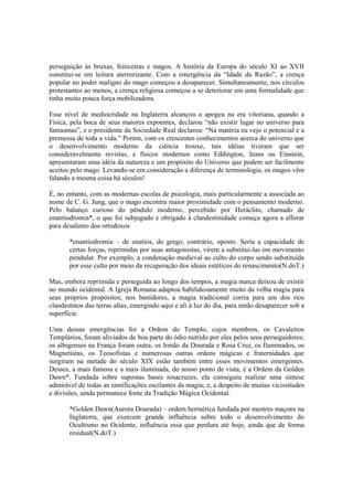 perseguição às bruxas, feiticeiras e magos. A história da Europa do século XI ao XVII
constitui-se em leitura aterrorizante. Com a emergência da “Idade da Razão”, a crença
popular no poder maligno do mago começou a desaparecer. Simultaneamente, nos círculos
protestantes ao menos, a crença religiosa começou a se deteriorar em uma formalidade que
tinha muito pouca força mobilizadora.
Esse nível de mediocridade na Inglaterra alcançou o apogeu na era vitoriana, quando a
Física, pela boca de seus maiores expoentes, declarou “não existir lugar no universo para
fantasmas”, e o presidente da Sociedade Real declarou: “Na matéria eu vejo o potencial e a
promessa de toda a vida.” Porém, com os crescentes conhecimentos acerca do universo que
o desenvolvimento moderno da ciência trouxe, tais idéias tiveram que ser
consideravelmente revistas, e físicos modernos como Eddington, Jeans ou Einstein,
apresentaram uma idéia da natureza e um propósito do Universo que podem ser facilmente
aceitos pelo mago. Levando-se em consideração a diferença de terminologia, os magos vêm
falando a mesma coisa há séculos!
É, no entanto, com as modernas escolas de psicologia, mais particularmente a associada ao
nome de C. G. Jung, que o mago encontra maior proximidade com o pensamento moderno.
Pelo balanço curioso do pêndulo moderno, percebido por Heráclito, chamado de
enantiodromia*, o que foi subjugado e obrigado à clandestinidade começa agora a aflorar
para desalento dos ortodoxos
*enantiodromia – de enatios, do grego, contrário, oposto. Seria a capacidade de
certas forças, reprimidas por suas antagonistas, virem a substituí-las em movimento
pendular. Por exemplo, a condenação medieval ao culto do corpo sendo substituída
por esse culto por meio da recuperação dos ideais estéticos do renascimento(N.doT.)
Mas, embora reprimida e perseguida ao longo dos tempos, a magia nunca deixou de existir
no mundo ocidental. A Igreja Romana adaptou habilidosamente muito da velha magia para
seus próprios propósitos; nos bastidores, a magia tradicional corria para um dos rios
clandestinos das terras altas, emergindo aqui e ali à luz do dia, para então desaparecer sob a
superfície.
Uma dessas emergências foi a Ordem do Templo, cujos membros, os Cavaleiros
Templários, foram aliviados de boa parte do ódio nutrido por eles pelos seus perseguidores;
os albigenses na França foram outra; os Irmão da Dourada e Rosa Cruz, os Iluminados, os
Magnetistas, os Teosofistas e numerosas outras ordens mágicas e fraternidades que
surgiram na metade do século XIX estão também entre esses movimentos emergentes.
Desses, a mais famosa e a mais iluminada, do nosso ponto de vista, é a Ordem da Golden
Dawn*. Fundada sobre supostas bases rosacruzes, ela conseguiu realizar uma síntese
admirável de todas as ramificações oscilantes da magia; e, a despeito de muitas vicissitudes
e divisões, ainda permanece fonte da Tradição Mágica Ocidental.
*Golden Dawn(Aurora Dourada) – ordem hermética fundada por mestres maçons na
Inglaterra, que exercem grande influência sobre todo o desenvolvimento do
Ocultismo no Ocidente, influência essa que perdura até hoje, ainda que de forma
residual(N.doT.)
 