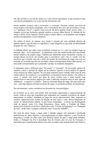 ele, não ouvimos a voz real do cantou ou o som real do instrumento. O que ouvimos é uma
reprodução projetada de voz ou do som do instrumento real.
Assim também acontece com a invocação e a evocação. Fazemos contato, por meio da
nossa própria consciência energizada, com a consciência dos seres que procuramos evocar,
e a “aparência visível” é apenas uma projeção da nossa própria mente (assim, aliás, é a
imagem visível que formamos quando usamos os nossos olhos físicos! A vibração da luz
atinge a retina, envia impulsos elétricos para o centro óptico, e aí projetamos uma imagem
mental correspondente a esses impulsos).
Em ambos os casos, no entanto, essa reação é causada por uma realidade objetiva de
alguma espécie, seja ela física ou suprafísica, e aqui chegamos ao que pode ser denominado
de ponto de vista “objetivo”.
A tradição afirma que todas essas existências existem per se e têm seu próprio lugar na
natureza. Mas – isso é importante – as aparências vistas são condicionadas pelo mecanismo
mental subjetivo do próprio mago. Também por intermédio desse mecanismo o poder e a
energia desses invisíveis são trazidos para a consciência vígil ( não é o poder real dos
invisíveis que é trazido, mas sim o efeito do contato da consciência do mago com a do ser
evocado ou invocado que põe em atividade a força correspondente dentro dele mesmo, e é
esse poder correspondente que é projetado e produz os resultados desejados).
É importante notar a diferença entre “invocação” e “evocação”. Na invocação, agimos de
maneira a atrair a atenção de algum ser de natureza superior à nossa própria ou alguma
força cósmica de ordem superior. Na evocação impomos nossa vontade sobre seres de uma
ordem inferior de existência e os compelimos a executarem nossos desejos. Em ambos os
casos, o contato real ocorre por meio de nosso contato com o canal mental, mas
desenvolveu-se uma técnica mágica por onde a diferença essencial entre os dois tipos de
influências – a superior e a inferior – pode ser mostrada diante do mago. Há uma razão para
isso – caso haja alguma confusão na mente do mago, os resultados poderão ser desastrosos.
Por um momento, vamos considerar isso do ponto de vista psicológico.
Se as forças ou os seres convocados pela invocação representam a superconsciente da
mente, então os seres que respondem que respondem aos comando evocatórios do adepto
representam, ou melhor, trabalham ao longo dos níveis subconscientes. Mas, enquanto os
contatos supraconscientes tendem na direção de uma maior e mais efetiva integração da
mente, os subconscientes tendem, se não forem controlados, , a causar sua desintegração
total ou parcial, como C.G. Jung demonstrou. Desse modo, a Tradição da Magia
desenvolveu dispositivos técnicos conhecidos como “Círculo de Segurança” e o “Triângulo
da Arte”, sendo todo o conjunto conhecido como “Local de Trabalho”.
Por meio de certos rituais, o lugar onde o trabalho mágico será realizado é purificado
eletricamente no plano objetivo, e psicologicamente no plano subjetivo, e um Círculo de
Segurança é riscado no chão como uma fortaleza dentro da qual o mago pode trabalhar.
Então, o Triângulo da Arte é desenhado fora do Círculo, pois no caso da Evocação, é
necessário que a manifestação objetiva dos seres evocados seja mantida dentro dos limites e
 