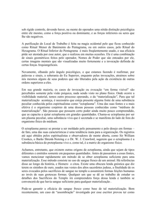 sob rígido controle, devendo haver, na mente do operados uma nítida distinção psicológica
entre ele mesmo, como a força positiva ou dominante, e as forças inferiores ou seres que
lhe são negativos.
A purificação do Local de Trabalho é feita na magia ocidental pelo que ficou conhecido
como Ritual Menor de Banimento do Pentagrama, ou em outros casos, pelo Ritual do
Hexagrama. O Ritual Inferior do Pentagrama é mais freqüentemente usado, e sua eficácia
pôde ser atestada por esse autor, que o realizou em muitas ocasiões. Ele é uma combinação
de sinais geométricos feitos pelo operador, Nomes de Poder que são entoados por ele,
certas imagens mentais que são visualizadas muito fortemente e a invocação definida de
certas forças Arquiangelicais.
Novamente, olhando pelo ângulo psicológico, o que estamos fazendo é reafirmar, por
palavras e sinais, a soberania do Eu Superior, enquanto pelas invocações, atraímos sobre
nós mesmos alguns de seus poderes que são liberados pela ação da existência de outras
ordens superiores a eles.
Em sua grande maioria, os casos de invocação ou evocação “em forma visível” são
percebidos somente pela visão psíquica, nada sendo visto no plano físico. Onde ocorre a
visibilidade material, temos outro processo operando, o da “materialização”, Para que tal
materialização aconteça, é necessário que esteja presente alguma fonte de uma substância
peculiar conhecida pelos espiritualistas como “ectoplasma”. Uma das suas fontes e a mais
efetiva é o organismo corpóreo de uma dessas pessoas conhecidas como “médiuns de
materialização”. São pessoas que possuem certo poder ainda muito pouco compreendido,
que as capacita a ejetar ectoplasma em grandes quantidades. Chama-se ectoplasma por ser
um plasma peculiar, uma substância viva que é secretada e se manifesta do lado de fora do
organismo físico do médium.
O ectoplasma parece se prestar a ser moldado pelo pensamento e pelo desejo em formas –
de fato, uma das suas características é uma tendência inata para a organização. Os registros
até aqui obtidos pelos espiritualistas e observadores de mente aberta, como Sir William
Crookes, o Barão Shrenk-Notzing e o Dr. W. J. Crawford, sugerem que o ectoplasma é a
substância básica do protoplasma vivo e, como tal, é a matriz do organismo físico.
Achamos, entretanto, que existem outras origens de ectoplasma, ainda que sejam de tipos
diferentes e emitidos somente em pequenas quantidades. Antes de passarmos a essas fontes,
vamos mencionar rapidamente um método de se obter ectoplasma suficiente para uma
materialização. Esse método consiste no uso de sangue fresco de um animal. Há referências
disso ao longo da história, e Homero o citou. Existe uma obscura lenda gnóstica que diz
terem os sininhos de ouro, usados nas vestes dos altos sacerdotes judeus, a finalidade de os
seres evocados pelos sacrifícios de sangue no templo a assumirem formas feições humanas
ao invés de suas grotescas formas. Qualquer um que se dê ao trabalho de estudar os
detalhes dos Sacrifícios do Templo irá compreendera força dessa lenda e também se
convencerá de que havia sangue suficiente para qualquer materialização .
Pode-se garantir a eficácia do sangue fresco como base de tal materialização. Bem
recentemente, um caso de “assombração” investigado por esse escritor provou ter como
 