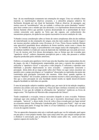 base de sua manifestação exatamente tais emanações de sangue. Uma vez retirada a base
material, as manifestações objetivas cessaram, e a atmosfera psíquica subjetiva foi
facilmente dissipada por um ritual de banimento. Pode-se observar, de passagem, que
muitos casos de “assombrações” são, na verdade, o esforço dos assim chamados “mortos”
para fazer contato com o mundo que eles deixaram, e os espiritualistas desenvolveram uma
técnica bastante efetiva que permite à pessoa desencarnada ter a oportunidade de fazer
contato consciente com aqueles na Terra que são capazes, por conhecimento dos
mecanismos psíquicos, de ajuda-los nos ajustes necessários às novas condições de vida.
Voltando à nossa consideração sobre as fontes de outros ectoplasmas além da dos médiuns
de materialização ou das emanações do sangue, uma das mais usadas nos ritos de magia é
um incenso peculiar conhecido como Dictamno de Creta. Flores frescas também liberam
uma apreciável quantidade dessa substância de forma rarefeita, assim como a chama das
velas. No trabalho de magia, os procedimentos com sangue nunca são empregados, e o uso
do médium também é evitado por causa da depressão da vitalidade que isso pode provocar.
O uso do incenso está livre dessas desvantagens, mas as formas que são evocadas para
“aparência visível”, embora claramente perceptíveis para a visão, não possuem a solidez
daquelas produzidas pelos métodos anteriores.
Embora a evocação para aparência visível seja uma das façanhas mais espetaculares da arte
da magia, ela não é freqüentemente empreendida, pois para a maioria dos propósitos é
suficiente a “aparência visível” o seja para a visão psíquica. É suficiente o operador estar
habilitado a perceber objetivamente os seres evocados – compreensão consciente e
percepção direta deles dá ao mago poder sobre eles! Outra vez aqui vamos encontrar um
paralelo com o campo psicológico; os “complexos” dissociados ou reprimidos da mente são
controlados pela percepção consciente dos mesmos. Além disso, quando espíritos de
natureza “benéfica” são evocados, podemos novamente recorrer a chave psicológica, pois é
fato que a clara percepção de uma faculdade mental resulta no rápido desenvolvimento
daquela faculdade no indivíduo em questão.
E uma tal percepção subjetiva também significa que, por meio da lei da indução simpática,
entramos em contato com seres objetivos e forças de tipos similares existentes nos mundos
interiores. É isso que dá validade às afirmações dos “grimórios” medievais ou livros de
magia como: “Os Espíritos de Mercúrio dão compreensão da Ciência”.
Tendo completado a evocação, torna-se necessário despedir os seres evocados. Podemos
empregar aqui uma analogia elétrica e dizer que é necessário descarregar nosso círculo
carregado, “aterra-lo” e, desse modo, levar de volta a força evocada para seu lugar normal
na economia natural. Essa liberação é produzida pela “Licença para Partir”. Aqui vai uma
típica licença para partir. O mago faz sobre si a Cruz Cabalística e se dirige aos seres que
evocou da seguinte maneira:
“Por ter aparecido claramente entre nós e realizado aquilo que vos foi ordenado, parti agora
em paz para o vosso próprio mundo. Que a paz esteja entre nós, que estejais sempre pronto
a obedecer à convocação, que as bênçãos de Adonai caiam sobre vós, assim como nós
sejamos capazes de recebe-las.”
 