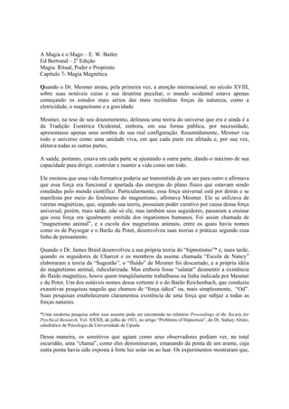 A Magia e o Mago – E. W. Butler
Ed Bertrand – 2a
Edição
Magia: Ritual, Poder e Propósito
Capítulo 7- Magia Magnética
Quando o Dr. Mesmer atraiu, pela primeira vez, a atenção internacional, no século XVIII,
sobre suas notáveis curas e sua doutrina peculiar, o mundo ocidental estava apenas
começando os estudos mais sérios das mais recônditas forças da natureza, como a
eletricidade, o magnetismo e a gravidade.
Mesmer, na tese de seu doutoramento, delineou uma teoria do universo que era e ainda é a
da Tradição Esotérica Ocidental, embora, em sua forma pública, por necessidade,
apresentasse apenas uma sombra de sua real configuração. Resumidamente, Mesmer viu
todo o universo como uma unidade viva, em que cada parte era afetada e, por sua vez,
afetava todas as outras partes.
A saúde, portanto, estava em cada parte se ajustando a outra parte, dando o máximo de sua
capacidade para dirigir, controlar e manter a vida como um todo.
Ele ensinou que essa vida formativa poderia ser transmitida de um ser para outro e afirmava
que essa força era funcional e apartada das energias do plano físico que estavam sendo
estudadas pelo mundo científico. Particularmente, essa força universal está por detrás e se
manifesta por meio do fenômeno do magnetismo, afirmava Mesmer. Ele se utilizava de
varetas magnéticas, que, segundo sua teoria, possuíam poder curativo por causa dessa força
universal; porém, mais tarde, não só ele, mas também seus seguidores, passaram a ensinar
que essa força era igualmente emitida dos organismos humanos. Foi assim chamada de
“magnetismo animal”, e a escola dos magnetistas animais, entre os quais havia nomes
como os de Puysegar e o Barão du Potet, desenvolveu suas teorias e práticas segundo essa
linha de pensamento.
Quando o Dr. James Braid desenvolveu a sua própria teoria do “hipnotismo”* e, mais tarde,
quando os seguidores de Charcot e os membros da assimc chamada “Escola de Nancy”
elaboraram a teoria da “Sugestão”, o “fluído” de Mesmer foi descartado, e a própria idéia
do magnetismo animal, ridicularizada. Mas embora fosse “salutar” desmentir a existência
do fluído magnético, houve quem tranqüilamente trabalhasse na linha indicada por Mesmer
e du Potet. Um dos notáveis nomes dessa vertente é o do Barão Reichenbach, que conduziu
exaustivas pesquisas naquilo que chamou de “força ódica” ou, mais simplesmente, “Od”.
Suas pesquisas estabeleceram claramentea existência de uma força que subjaz a todas as
forças naturais.
*Uma moderna pesquisa sobre esse assunto pode ser encontrada no relatório Proceedings of the Society for
Psychical Research, Vol. XXXII, de julho de 1921, no artigo “Problems of Hipnotism”, do Dr. Sidney Alrutz,
catedrático de Psicologia da Universidade de Upsala.
Dessa maneira, os sensitivos que agiam como seus observadores podiam ver, na total
escuridão, uma “chama”, como eles denominavam, emanando da ponta de um arame, cuja
outra ponta havia sido exposta à forte luz solar ou ao luar. Os experimentos mostraram que,
 