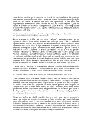 centro de uma multidão que se comprime em torno d’Ele, empurrando seus discípulos que
estão tentando manter um espaço aberto à Sua volta, e todos tentando tocar nem que seja a
borda de Sua túnica. O Oriente não muda tão rapidamente, e este autor tem,
freqüentemente, testemunhado cenas similares na Índia. O Mestre pergunta: “Quem me
tocou?” O espanto dos discípulos é compreensível. Quem O tocou? Eles bem poderiam
exclamar: “Quem não o tocou?” Mas o registro continua dizendo que ele percebeu que uma
virtude havia saído dele.
*Conferir com a definição de milagre dada por Santo Agostinho! Os milagres não são contrários à natureza,
mas apenas contrários àquilo que sabemos sobre a natureza.
Talvez, possamos ser traídos por essa palavra “virtude”, pensando somente em seu
significado ético – “Uma mulher virtuosa vale mais que rubis.” Mas o verdadeiro
significado dessa palavra é o do poder, de modo que nós também dizemos que isso e aquilo
têm virtude. (Na Idade Média e hoje, no Oriente, a virgem e a criança sem pecado são
detentoras de um poder o qual é resultado de sua pureza.) Quando a palavra “virtude” é
traduzida da Versão Autorizada da Bíblia, descobrimos que ela é raiz das palavras
“dínamo”, “dinâmico” e “dinamite”, todas subentendendo uma poderosa energia ativa.
Assim, a pergunta do Mestre é transparente. A mulher que O havia tocado se havia tornado,
por meio das condições morais criadas dentro dela por sua fé, uma condutora, ou mais
precisamente, uma absorvedora de energia de cura ou energia dinâmica vital que estava
emanando Dele. Muitos curadores magnéticos nos dias de hoje podem reproduzir a
declaração do Evangelho, pois eles também perceberam que uma “virtude” saiu deles.
O padre John de Cronstadt e o padre Mathew, irlandês, faleceram prematuramente como
resultado de excesso de trabalho. É interessante notar que o padre Mathew recebia uma
anuidade de 300 libras da rainha Vitória, em reconhecimento aos seus serviços.*
*Cf. o livro de Dr. Percy Dearmer, Body and Soul, para estudo mais profundo dessa forma de cura.
Nos trabalhos de magia, esse poder é usado de muitas maneiras. Em curas, carregando-se
ou impregnando-se um lenço ou outro artigo com poder curativo; Esse objeto “carregado”
será usado ou vestido pela pessoa doente. Algumas vezes, a água ou óleos são “carregados”
da mesma forma; crucifixos, pingentes ou outros objetos pessoais são carregados ou
“magnetizados” para utilizar o termo técnico. No Novo Testamento, lemos sobre pessoas
que levavam tecidos que haviam estado nas proximidades de São Paulo para curar os
doentes, e a prática de carregar ou “benzer” objetos nunca desapareceu na Igreja Católica
em qualquer um de seus ramos.
É importante lembrar que o fluído magnético é por si só neutro e vai receber a impressão da
mente e da vontade que o emitiu. Como todas as forças somáticas, ele é manipulado pela
mente subconsciente, e uma vez que o subconsciente reage mais eficientemente à sugestão
de imagens da mente consciente, o mago tem que ter um estoque de imagens nítidas, às
quais a mente subconsciente já tenha sido “vinculada” ou condicionada. Um tal estoque de
imagens é encontrado na Árvore da Vida da Kabalah, que é o glifo de treinamento do mago
ocidental; No Oriente, outros glifos ou símbolos compostos são usados.
 