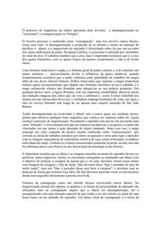 O processo de magnetiza um objeto apresenta duas divisões: a desmagnetização ou
“exorcismo”, e a magnetização ou “benção”.
O terceiro processo é conhecido como “consagração”, mas isso envolve outros fatores,
como será visto. A desmagnetização é produzida ao se afirmar a mente na intenção de
purificar o objeto, e o magnetismo do operador é direcionado sobre ele por um ou outro
dos sinais tradicionais de poder. Na Igreja Católica, o exorcismo é realizado por intermédio
do sinal da cruz. O cabalista também usa a cruz, mas é importante esclarecer que é a cruz
dos quatro Elementos, com os quatro braços do mesmo comprimento, e não a de forma
latina.
Uma fórmula tradicional é usada, e a fórmula geral do padre católico e a do cabalista são
muito similares - provavelmente devido à influência da época medieval, quando
freqüentemente acontecia que o padre realizava certa quantidade de trabalhos de magia
além do seu dever clerical rotineiro. Padres transviados que seguiam a magia tradicional
tinham, quase necessariamente, que adaptar suas fórmulas familiares ao novo trabalho, e o
mago esclarecido alterou tais fórmulas para adequá-las ao seu próprio propósito. Em
qualquer desses casos, a Igreja Romana, com sua espantosa versatilidade, absorveu muito
das tradições mágicas dos cultos que ela veio a substituir,e , como Evelyn Underhill nos
mostra em sua valiosa obra Mystcism, o verdadeiro emprego hermético de velas, sal, água e
óleo no serviço batismal está longe de ser apenas uma simples lustração de São João
Batista.
Tendo desmagnetizado ou exorcizado o objeto, nós o temos agora em condição neutra,
pronto para absorver qualquer força magnética que venha a ser impressa sobre ele. Agora
começa o processo de magnetização. Novamente o operador tem que ter em sua mente uma
certa “intenção”, e essa intenção tem que ser expressa em palavras e em gestos, os quais são
vinculados em sua mente à ação desejada do objeto imantado. Junto com isso, o mago
emprega um certo esquema de técnica mental conhecido como “comemoração”, que
consiste na récita de trabalhos similares por outros no passado e serve para ligar o operador
com as imagens arquetípicas da consciência coletiva da raça, assim reforçando os poderes
individuais do mago. Tenham os eventos comemorados realmente ocorrido ou não, isso não
faz diferença para a sua eficácia se eles fazem parte da mitologia ou do folclore.
É importante ressaltar que as idéias e as imagens mantidas na mente do operador devem ser
positivas, nunca negativas. Assim, se estivermos carregando ou imantando um objeto com
o objetivo de reforçar a coragem da pessoa que o vai usar, devemos encher nossa mente
com imagens de coragem, e não de medo. Não devemos dizer “Que o portador de pare de
sentir medo”, mas sim “Que o portador desse seja forte e corajoso”, e devemos usar as
palavras de forma que reiterem essa idéia. De fato devemos proceder como se estivéssemos
dando essa sugestões diretamente à pessoa envolvida.
Falamos da consagração como um método técnico envolvendo outros fatores. Na
magnetização normal dos objetos, os poderes e as forças da personalidade do operador são
utilizados, mas na consagração, depois que o objeto foi desmagnetizado, ele é
remagnetizado com uma intenção especial de que venha a ser um veículo ou canal de uma
força maior ou ser afastado do operador. Um típico ritual de consagração é a missa da
 