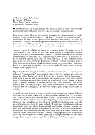 A Magia e o Mago – E. W. Butler
Ed Bertrand – 2a
Edição
Magia: Ritual, Poder e Propósito
Capítulo 8- As Imagens da Magia
Os métodos técnicos da tradição mágica estão baseados, como já vimos, num profundo
conhecimento da mente humana e no uso do que são chamadas imagens mágicas.
Dois homens muito diferentes introduziram o conceito de imagem mágica no mundo
ocidental – Santo Inácio de Loyola e C. G. Jung. O primeiro, em ordem cronológica,
naturalmente foi Santo Inácio, cujos Exercícios Espirituais são fundação do sistema de
treinamento e disciplina da mente que produziu uma das mais efetivas ordens católicas – A
Sociedade de Jesus. Qualquer que possa ser a opinião particular sobre os jesuítas, uma coisa
é certa, eles formam uma das mais eficientes comunidades da Igreja.
Algumas vezes se fez objeção ao sistema de treinamento jesuíta, dizendo-se que ele é
“antropocêntrico” em contradição ao método sulpiciano que é “teocêntrico”. Trata-se
apenas de uma questão de temperamento – um tipo se volta para dentro e busca por meio de
conhecimento do eu conhecer o Um, o outro procura por intermédio do Um conhecer o eu.
Se nos permitem usar um símile físico, um tipo é centrífugo, e o outro, centrípeto. Assim
como essas duas forças opostas produzem como resultado o sistema equilibrado, como o
Sol e seus planetas, também a tradição mágica faz uso de ambos os métodos – o de Santo
Inácio e o sulpiciano; na verdade, eles já eram usados há muito tempo ao serem
incorporados na Igreja Católica.
O psicólogo Carl G. Jung já demonstrou a importância para todos nós, daquilo que se
chamou de “imagens arcaicas” do inconsciente coletivo. Deve ser recordado que, em nosso
estudo da mente, falamos do estrato da mente que é comum a toda a humanidade –
consciência da raça, da qual nossa consciência individual se ergue, como uma montanha
entre as cordilheiras em volta. Jung salienta que a consciência normal “regride” ou volta
sobre si mesma, liberando a energia psíquica dos vasto manancial dos níveis
subconscientes. Na tradição mágica, esses níveis subconscientes são conhecidos como
“Tesouro da Casa de Imagens”, e é sobre essas imagens que a energia internalizada vai
trabalhar.
À medida que essas imagens se tornam ativas elas tendem a ultrapassar o censor do limiar
da mente e imergir no nível consciente em forma de sonhos, visões e intuições; além disso,
elas “projetam” significados especiais sobre objetos e imagens com os quais tenham
afinidade. É óbvio, entretanto, que a regressão patológica e involuntária das neuroses é
prejudicial para a unidade mental que se constitui na saúde normal, mesmo que a regressão
do neurótico seja um esforço dos níveis profundos da mente para restabelecer as condições
de equilíbrio. Mas a regressão da técnica mágica é uma atividade voluntária consciente, em
que a polaridade mental normal é deliberadamente regredida, e o fluxo de energia psíquica,
redirecionada em consonância com certo plano bem definido. Podemos descrever isso
como um sistema de evocação. Mas não é somente a energia psíquica que é redirecionada
aos níveis subconscientes; ela também emerge de lá, carregando em seu fluxo as fortes
imagens do inconsciente coletivo ou, melhor, as “linhas de força” dessas imagens.
 