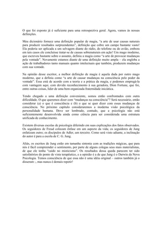 O que foi exposto já é suficiente para uma retrospectiva geral. Agora, vamos às nossas
definições.
Meu dicionário fornece uma definição popular de magia, “a arte de usar causas naturais
para produzir resultados surpreendentes”, definição que cobre um campo bastante vasto!
Ela poderia ser aplicada a um selvagem diante do rádio, do telefone ou do avião, embora
em tais casos ele concluísse tratar-se de causas sobrenaturais em ação! Um mago moderno,
que escreveu bastante sobre o assunto, definiu a magia como “a arte de provocar mudanças
pela vontade”. Novamente estamos diante de uma definição muito ampla – ela engloba a
ação de trabalhadores tanto manuais quanto intelectuais que também, produzem mudanças
com sua vontade.
Na opinião desse escritor, a melhor definição de magia é aquela dada por outro mago
moderno, que a definiu como “a arte de causar mudanças na consciência pelo poder da
vontade”. Essa está de acordo com a teoria e a prática da magia, e podemos empregá-la
com vantagem aqui, com devido reconhecimento à sua geradora, Dion Fortune, que foi,
entre outras coisas, líder de uma bem organizada fraternidade iniciática.
Tendo chegado a uma definição conveniente, somos então confrontados com outra
dificuldade. O que queremos dizer com “mudanças na consciência”? Será necessário, então
considerar (a) o que é consciência e (b) o que se quer dizer com essas mudanças de
consciência. No próximo capítulo consideraremos a moderna visão psicológica da
personalidade humana. Deve ser lembrado, contudo, que a psicologia não está
suficientemente desenvolvida ainda como ciência para ser considerada uma estrutura
unificada de conhecimento.
Existem diversas escolas de psicologia diferindo em suas explicações dos fatos observados.
Os seguidores de Freud colocam ênfase em um aspecto da vida; os seguidores de Jung
enfatizam outro; os discípulos de Adler, um terceiro. Como será visto adiante, a inclinação
do autor é para a escola de C. G. Jung.
Aliás, os escritos de Jung estão em tamanha sintonia com as tradições mágicas, que para
nós é fácil compreender o sentimento, por parte de alguns colegas seus mais materialistas,
de que ele tenha “caído no misticismo”. Os resultados dessa queda parecem ter sido
satisfatórios do ponto de vista terapêutico, e a opinião é a de que Jung é o Darwin da Nova
Psicologia. Temos consciência de que essa não é uma idéia original – outros também já o
disseram -, mas nunca é demais repetir!
 