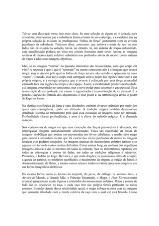 Talvez uma ilustração torne isso mais claro. Se uma solução de algum sal é deixada para
cristalizar, observamos que a substância forma cristais de um certo tipo, e é evidente que na
própria solução já existiam as predispostas “linhas de força” juntamente com os cristais
peculiares da substância. Podemos dizer, entretanto, que embora cristais de seis ou oito
lados não existissem na solução, havia, no entanto, lá, um sistema de traços subsistindo,
cuja manifestação poderia ser vista nos cristais formados mais tarde. Assim, as imagens
arcaicas do inconsciente coletivo subsistem nos profundos níveis da mente, como sistema
de traços e não como imagens objetivas.
Mas, se as imagens “mortas” do passado imemorial são ressuscitadas, com que corpo ela
vêm? A resposta é que o que é “semeado” na mente consciente não é a imagem que deverá
surgir, mas o vínculo pelo qual as linhas de força arcaica são vestidas e aparecem no novo
“corpo”. Contudo, esse novo corpo está carregado com o poder das regiões onde teve a sua
própria origem, e a energia psíquica que a evocou é reforçada por essa força primordial
emanada fora das regiões do tempo e do espaço. Assim, a mortalidade produz imortalidade,
e a imagem, emergindo no consciente, traz o novo poder para sustentar o ego pessoal. Essa
ressurreição do eu profundo vai causar a regeneração e reconstituição do eu pessoal. É a
porção coagula da fórmula dos alquimistas, e esse poder é, na terminologia cristã, o poder
do Espírito Santo.
Na técnica psicológica de Jung e seus discípulos, existem diversos métodos por meio dos
quais essa ressurgência pode ser efetuada. A tradição mágica também desenvolveu
detalhado sistema de treinamento pelo qual essa evocação de imagens pode ser efetuada.
Profundidade chama profundidade, e essa é a chave do método mágico. É a chamada
indução.
Nos cerimoniais de magia em que essa evocação das forças primordiais é almejada, são
empregadas imagens cuidadosamente selecionadas. Essas são escolhidas da massa de
imagens simbólicas que podem ser encontradas nos livros cabalistas, e usadas pelo mago
para evocar a atmosfera mental que irá evocar dos níveis profundos da mente as imagens
arcaicas e os poderes desejados. As imagens arcaicas do inconsciente coletivo tendem a se
agrupar em torno de certos centros definidos. Como ensina Jung, os motivos dos arquétipos
(imagens arcaicas) são os mesmos em todas as culturas. Nós os encontramos repetidos em
todas as mitologias e contos de fadas, em todas as tradições religiosas e mistérios.
Prometeu, o ladrão do Fogo; Hércules, o que mata dragões; os numerosos mitos de criação;
a queda do paraíso; os mistérios sacrificiais; o nascimento da virgem; a traição do herói; o
desmembramento de Osíris, e muitos outros mitos e lendas retratam processos psíquicos em
sua forma imaginário-simbólica.
Da mesma forma como as formas da serpente, do peixe, da esfinge, os animais úteis, a
Árvore-do-Mundo, a Grande Mãe, o Príncipe Encantado, o Mago, o Puer Eternus(eterna
criança) representam certas figuras e conteúdos do inconsciente coletivo. Mitos e contos de
fada são os devaneios da raça, e cada raça tem sua própria forma particular de mitos
comuns. Estando cientes dessa seletividade racial, o mago esforça-se para usar as imagens
que possuem afinidade com a mente coletiva da raça com a qual ele está lidando. Como
 