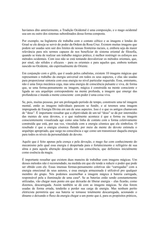 havíamos dito anteriormente, a Tradição Ocidental é uma composição, e o mago ocidental
usa um ou outro dos sistemas subordinados dessa forma composta.
Por exemplo, na Inglaterra ele trabalha com o contato céltico e as imagens e lendas do
Graal se ele deseja se servir do poder da Ordem da Rosa Cruz. Existem muitas imagens que
podem ser usadas sem sair dos limites de nossas fronteiras raciais, e, embora seja da maior
relevância para nós sermos capazes de nos beneficiar do sistema oriental de filosofia,
quando se trata de realizar um trabalho mágico prático, é melhor restringir os esforços aos
métodos ocidentais. Com isso não se está tentando desvalorizar os métodos orientais, que,
por sinal, são sólidos e eficazes – para os orientais e para aqueles que, embora tenham
nascido no Ocidente, são espiritualmente do Oriente.
Em conjunção com o glifo, que é usado pelos cabalistas, existem 10 imagens mágicas que
representam o trabalho da energia universal em todos os seus aspectos, e elas são usadas
para proporcionar sintonia com essa energia no nível particular requerido. Essa, entretanto,
não é uma força mecânica cega, mas uma energia de consciência pulsante e viva, de forma
que, se uma forma-pensamento ou imagem, mágica é construída na mente consciente e
ligada ao seu arquétipo correspondente na mente profunda, a imagem que emerge das
profundezas e inunda a mente consciente com poder é uma coisa viva.
Se, pois, muitas pessoas, por um prolongado período de tempo, constroem uma tal imagem
mental, então as imagens individuais parecem se fundir, e aí teremos uma imagem
impregnada de Energia Divina em um de seus aspectos. Isso é o que os antigos chamavam
de “deus”. É importante ressaltar que a objetividade de um tal “deus” se dá por intermédio
das mentes de seus devotos, e o que realmente acontece é que a forma ou imagem
conscientemente visualizada age como uma linha de contato com a forma coletivamente
construída que está, por sua vez, vinculada com a energia cósmica que ela simboliza. O
resultado é que a energia cósmica fluindo por meio da mente do devoto estimula o
arquétipo apropriado, que surge na consciência e age como um transmissor daquela energia
para todos os níveis da personalidade do devoto.
Aquilo que é feito apenas pela crença e pela devoção, o mago faz com conhecimento do
mecanismo pelo qual essa energia é despertada para o fortalecimento e refrigério de sua
alma e para aquela alteração desejada em sua consciência, que definimos inicialmente
como essência da magia.
É importante ressaltar que existem duas maneira de trabalhar com imagens mágicas. Um
desses métodos não é recomendado, na medida em que ele tende a reduzir o poder que pode
ser obtido com ele. Essas imensas formas-pensamento coletivas são “carregadas” com a
energia emocional de seus autores, e essa energia armazenada é utilizável pro qualquer
membro do grupo. Nós podemos assemelhar a imagem mágica à bateria carregada,
responsável pela a iluminação de uma casa*. Se as baterias estão sendo constantemente
utilizadas, vão chegar num ponto em que deixarão de liberar energia – elas ficarão, como
dizemos, descarregada. Assim também se dá com as imagens mágicas. Se elas forem
usadas de forma errada, tenderão a perder sua carga de energia. Mas nenhum perito
eletricista permitiria que sua bateria se tornasse totalmente descarregada, acionando o
dínamo e deixando o fluxo da energia chegar a um ponto que é, para os propósitos práticos,
 