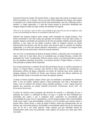 inexaurível fonte de energia. Da mesma forma, o mago capaz não usarias as imagens como
fontes de poderes em si mesmas. Ele as usa como fonte temporária de energia, mas sempre
as encadeia com o poder infinito por trás de toda manifestação. Isso faz a diferença entre o
amador e o mago capacitado, e é uma das razões porque as descrições detalhadas das
imagens mágicas usadas nas lojas ocultas são mantidas em segredo.
*Deve-se ter em conta que o autor se refere a uma realidade de pelo menos 60 anos atrás na Inglaterra, onde
as casas eram alimentadas por baterias ou acumuladores elétricos(N. do T.)
Algumas das imagens mágicas muito antigas estão carregadas de energia psíquica. Elas
foram construídas e têm sido usadas por gerações de iniciados. Fora das lojas ocultas, as
grandes imagens construídas por gerações de devotos de grandes religiões possuem grande
potência, e, por causa de seu poder evocativo sobre as imagens arcaicas na mente
subconsciente das pessoas, elas são do maior valor possível para os sistemas de religiões
organizadas, e as seitas que tentam dispersar inteiramente o cerimonial e as imagens estão
abrindo mão de uma arma muito valiosa do arsenal espiritual.
Isso nos leva à consideração da prática da Igreja Católica, conhecida como invocação dos
santos. Antes de ir mais além, deve ser ressaltado que, na Igreja Romana, existem três
graduações de “culto” reconhecidas. Primeiro temos a dulia, a reverência devida aos santos
por sua grandeza espiritual; hyperdulia, a reverência devida à Virgem Maria; e a latria, o
culto prestado ao próprio Deus onipotente.
Isso mostra justamente o contrário da tola idéia protestante de que os católicos prestam aos
santos e à Virgem Maria o mesmo culto devido ao Deus Supremo. Se consultarmos os
documentos oficiais da Igreja, acharemos um ponto de interesse para nosso estudo das
imagens mágicas. O Concílio de Trento, que removeu muito dos abusos medievais da
Igreja Romana, define a invocação dos santos da seguinte maneira.
“Cultuar os Santos significa cultuar a Deus, pois sua santidade e sacralidade são realmente
Dele. E orar aos Santos significa adorar a Deus juntamente com toda a hierarquia dos
Anjos, com os espíritos dos homens justos tornados perfeitos, e com a Igreja Invisível
àqueles que nasceram no mundo celestial”.(Concilium Tridentinum, Sessio XXV, De
Invocatione Sanctorum)
O ponto de interesse nessa passagem das decisões do concílio é a afirmação de que a
adoração dos santos é a adoração de Deus, ou seja, é o poder de Deus brilhando por
intermédio dos santos e que é, podemos dizer, canalizado ou concentrado pela
personalidade do santo. Essa é, naturalmente, a lei da imagem mágica. Mas a personalidade
usada como canal é uma personalidade verdadeira, um ser humano que conosco adora o
mesmo Deus. Dessa forma, o santo da Igreja Católica, ainda que permanecendo um ser
distinto, age como lente psíquica, focalizando e concentrando aquele raio de luz eterna para
qual ele ou ela é um canal especial. Todos aqueles que por afinidade natural de
temperamento estão nesse raio particular, serão capazes de acionar esse santo para obter
esse poder.
 