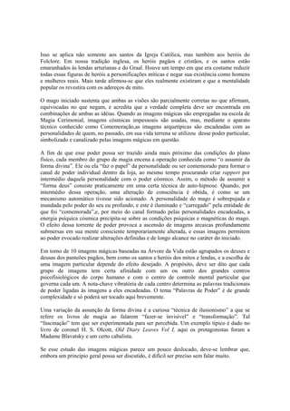 Isso se aplica não somente aos santos da Igreja Católica, mas também aos heróis do
Folclore. Em nossa tradição inglesa, os heróis pagãos e cristãos, e os santos estão
emaranhados às lendas arturianas e do Graal. Houve um tempo em que era costume reduzir
todas essas figuras de heróis a personificações míticas e negar sua existência como homens
e mulheres reais. Mais tarde afirmou-se que eles realmente existiram e que a mentalidade
popular os revestira com os adereços de mito.
O mago iniciado sustenta que ambas as visões são parcialmente corretas no que afirmam,
equivocadas no que negam, e acredita que a verdade completa deve ser encontrada em
combinações de ambas as idéias. Quando as imagens mágicas são empregadas na escola de
Magia Cerimonial, imagens cósmicas impessoais são usadas, mas, mediante o aparato
técnico conhecido como Comemoração,as imagens arquetípicas são encadeadas com as
personalidades de quem, no passado, em sua vida terrena se utilizou desse poder particular,
simbolizado e canalizado pelas imagens mágicas em questão.
A fim de que esse poder possa ser trazido ainda mais próximo das condições do plano
físico, cada membro do grupo de magia encena a operação conhecida como “o assumir da
forma divina”. Ele ou ela “faz o papel” da personalidade ou ser comemorado para formar o
canal de poder individual dentro da loja, ao mesmo tempo procurando criar rapport por
intermédio daquela personalidade com o poder cósmico. Assim, o método de assumir a
“forma deus” consiste praticamente em uma certa técnica de auto-hipnose. Quando, por
intermédio dessa operação, uma alteração de consciência é obtida, é como se um
mecanismo automático tivesse sido acionado. A personalidade do mago é sobrepujada e
inundada pelo poder do seu eu profundo, e este é iluminado e “carregado” pela entidade de
que foi “comemorada”,e, por meio do canal formado pelas personalidades encadeadas, a
energia psíquica cósmica precipita-se sobre as condições psíquicas e magnéticas do mago.
O efeito dessa torrente de poder provoca a ascensão de imagens arcaicas profundamente
submersas em sua mente consciente temporariamente alterada, e essas imagens permitem
ao poder evocado realizar alterações definidas e de longo alcance no caráter do iniciado.
Em torno de 10 imagens mágicas baseadas na Árvore da Vida estão agrupados os deuses e
deusas dos panteões pagãos, bem como os santos e heróis dos mitos e lendas, e a escolha de
uma imagem particular depende do efeito desejado. A propósito, deve ser dito que cada
grupo de imagens tem certa afinidade com um ou outro dos grandes centros
psicofisiológicos do corpo humano e com o centro de controle mental particular que
governa cada um. A nota-chave vibratória de cada centro determina as palavras tradicionais
de poder ligadas às imagens a eles encadeadas. O tema “Palavras de Poder” é de grande
complexidade e só poderá ser tocado aqui brevemente.
Uma variação da assunção da forma divina é a curiosa “técnica de ilusionismo” a que se
refere os livros de magia ao falarem “fazer-se invisível” e “transformação”. Tal
“fascinação” tem que ser experimentada para ser percebida. Um exemplo típico é dado no
livro de coronel H. S. Olcott, Old Diary Leaves Vol I, aqui os protagonistas foram a
Madame Blavatsky e um certo cabalista.
Se esse estudo das imagens mágicas parece um pouco deslocado, deve-se lembrar que,
embora um princípio geral possa ser discutido, é difícil ser preciso sem falar muito.
 