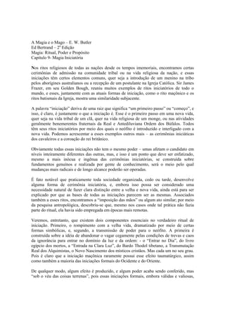 A Magia e o Mago – E. W. Butler
Ed Bertrand – 2a
Edição
Magia: Ritual, Poder e Propósito
Capítulo 9- Magia Iniciatória
Nos ritos religiosos de todas as nações desde os tempos imemoriais, encontramos certas
cerimônias de admissão na comunidade tribal ou na vida religiosa da nação, e essas
iniciações têm certos elementos comuns, quer seja a introdução de um menino na tribo
pelos aborígines australianos ou a recepção de um postulante na Igreja Católica. Sir James
Frazer, em seu Golden Bough, reuniu muitos exemplos de ritos iniciatórios de todo o
mundo, e esses, juntamente com as atuais formas de iniciação, como o rito maçônico e os
ritos batismais da Igreja, mostra uma similaridade subjacente.
A palavra “iniciação” deriva de uma raiz que significa “um primeiro passo” ou “começo”, e
isso, é claro, é justamente o que a iniciação é. Esse é o primeiro passo em uma nova vida,
quer seja na vida tribal de um clã, quer na vida religiosa de um monge, ou nas atividades
geralmente benemerentes fraternais da Real e Antediluviana Ordem dos Búfalos. Todos
têm seus ritos iniciatórios por meio dos quais o neófito é introduzido e interligado com a
nova vida. Podemos acrescentar a esses exemplos outros mais – as cerimônias iniciáticas
dos cavaleiros e a coroação do rei britânico.
Obviamente todas essas iniciações não tem o mesmo poder – umas afetam o candidato em
níveis inteiramente diferentes das outras, mas, e isso é um ponto que deve ser enfatizado,
mesmo a mais inócua e ingênua das cerimônias iniciatórias, se construída sobre
fundamentos genuínos e realizada por gente de conhecimento, será o meio pelo qual
mudanças mais radicais e de longo alcance poderão ser operadas.
É fato notável que praticamente toda sociedade organizada, cedo ou tarde, desenvolve
alguma forma de cerimônia iniciatória, e, embora isso possa ser considerado uma
necessidade natural de fazer clara distinção entre a velha e nova vida, ainda está para ser
explicado por que as bases de todas as iniciações parecem ser as mesmas. Associados
também a esses ritos, encontramos a “imposição das mãos” ou algum ato similar; por meio
da pesquisa antropológica, descobriu-se que, mesmo nos casos onde tal prática não fazia
parte do ritual, ela havia sido empregada em épocas mais remotas.
Veremos, entretanto, que existem dois componentes essenciais no verdadeiro ritual de
iniciação. Primeiro, o rompimento com a velha vida, dramatizado por meio de certas
formas simbólicas, e, segundo, a transmissão de poder para o neófito. A primeira é
construída sobre a idéia de abandonar o vagar cegamente pelas condições de trevas e caos
da ignorância para entrar no domínio da luz e da ordem: - o “Entrar no Dia”, do livro
egípcio dos mortos, a “Entrada na Clara Luz”, do Bardo Thodol tibetano, a Transmutação
Real dos Alquimistas, o Novo Nascimento dos místicos cristãos. Mas cada um no seu grau.
Pois é claro que a iniciação maçônica raramente possui esse efeito taumatúrgico, assim
como também a maioria das iniciações formais do Ocidente e do Oriente.
De qualquer modo, algum efeito é produzido, e algum poder acaba sendo conferido, mas
“sob o véu das coisas terrenas”, pois essas iniciações formais, embora válidas e valiosas,
 