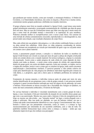 que perduram por muitos séculos, como por exemplo, a monarquia britânica. A Ordem de
Cavalaria, e as fraternidades iniciáticas, tais como os maçons, a Rosa-Cruz e muitas outras,
construíram mentes grupais poderosas e definidas nos mundos interiores.
O grupo religioso mais forte no mundo ocidental é a Igreja Cristã, e aqui temos uma mente
grupal intimamente amarrada e recarregada constantemente de vitalidade que data de quase
dois mil anos. Mas no caso do Cristianismo temos que lidar com algo que é muito maior do
que a soma total da atividade mental e emocional e as aspirações de seus membros.
Podemos entender melhor se exemplificarmos com o nosso corpo físico. Ele consiste de
uma miríade de células constantemente crescendo, reproduzindo-se e desintegrando-se, mas
preservando uma relação, cujo resultado chamamos de corpo físico.
Mas cada célula tem sua própria vida psíquica, e a vida celular combinada forma a nefesch
ou alma animal dos cabalistas. Além disso, as vidas psíquicas coordenadas de muitas
células formam um receptáculo ou veículo por intermédio do qual o ego ou self pode entrar
em contato com o plano material.
Assim, o pensamento grupal comum, a emoção e o idealismo de todos os membros da
Igreja Cristã formam um veículo ou corpo por meio do qual a cabeça da religião cristã pode
entrar em contato direto com o mundo material. Em termos teológicos, a Igreja é a extensão
da encarnação. Assim como a saúde psíquica de cada célula do corpo depende da inter-
relação com todas as demais , e assim como certos grupos de células são especializadas
dentro do grupo geral, em certas atividades especiais, como por exemplo, os órgãos, nervos
e órgãos dos sentidos, assim é com o corpo que se constituí na Igreja, onde vamos encontrar
especialização e funcionalismo similares. É possível penetrar a vida celular coletiva do
corpo pela identificação da vida psíquica da substância individual ingerida pelo sistema na
vida diária, e, a propósito, aqui está a chave para os múltiplos problemas de nutrição do
corpo.
Exatamente da mesma maneira, o indivíduo torna-se parte do grupo por meio de uma
similar identificação de seu psiquismo com a vida do grupo comum, e esse processo mental
e psíquico é quase invariavelmente realizado por meio de algum rito de admissão, tal como
o batismo. Possivelmente as únicas exceções são a Sociedade dos Amigos ou Quakers, ou
como são mais comumente conhecidos, o Exército da Salvação.
No serviço batismal o indivíduo é vinculado mentalmente com a mente grupal de toda a
Igreja, e essa vinculação é feita por intermédio da atuação de um membro desse grupo que
age com a sua autorização. Mesmo nos casos onde o batismo é feito de emergência por um
leigo ou mesmo um não-cristão , sua “intenção mental” de ligar o recém-chegado com o
grupo é suficiente. Mas isso pode ser objetado, no caso do batismo infante, em que a
criança não pode conscientemente identificar-se com a Igreja. Conscientemente não, mas o
homem é maior que seu pensamento consciente, como já vimos, e a criança se liga
inconscientemente por intermédio de um sacerdote celebrante, com a vida do todo. Os
padrinhos também forneceriam laços extras entre a criança e a Igreja – ainda que seja
altamente improvável que eles tenham essa percepção!
 