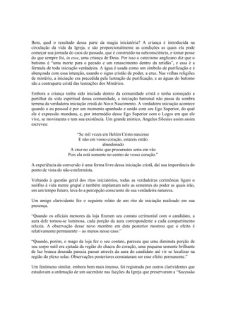 Bem, qual o resultado dessa parte da magia iniciatória? A criança é introduzida na
circulação da vida da Igreja, e são proporcionalmente as condições as quais ela pode
começar sua jornada do caos do passado, que é construído na subconsciência, e tomar posse
do que sempre foi, in esse, uma criança de Deus. Por isso o catecismo anglicano diz que o
batismo é “uma morte para o pecado e um renascimento dentro da retidão”, e essa é a
fórmula de toda iniciação verdadeira. A água é usada como um símbolo de purificação e é
abençoada com essa intenção, usando o signo cristão de poder, a cruz. Nas velhas religiões
de mistério, a iniciação era precedida pela lustração de purificação, e as águas do batismo
são a contraparte cristã das lustrações dos Mistérios.
Embora a criança tenha sido iniciada dentro da comunidade cristã e tenha começado a
partilhar da vida espiritual dessa comunidade, a iniciação batismal não passa da sombra
terrena da verdadeira iniciação cristã do Novo Nascimento. A verdadeira iniciação acontece
quando o eu pessoal é por um momento apanhado e unido com seu Ego Superior, do qual
ele é expressão mundana, e, por intermédio desse Ego Superior com o Logos em que ele
vive, se movimenta e tem sua existência. Um grande místico, Angelus Silesius assim assim
escreveu:
“Se mil vezes em Belém Cristo nascesse
E não em vosso coração, estareis então
abandonado
A cruz no calvário que procurastes seria em vão
Pois ela está somente no centro de vosso coração.”
A experiência da conversão é uma forma livre dessa iniciação cristã, daí sua importância do
ponto de vista do não-conformista.
Voltando à questão geral dos ritos iniciatórios, todas as verdadeiras cerimônias ligam o
neófito à vida mente grupal e também implantam nele as sementes do poder as quais irão,
em um tempo futuro, leva-lo a percepção consciente de sua verdadeira natureza.
Um amigo clarividente fez o seguinte relato de um rito de iniciação realizado em sua
presença.
“Quando os oficiais menores da loja fizeram seu contato cerimonial com o candidato, a
aura dele tornou-se luminosa, cada porção da aura correspondente a cada compartimento
reluzia. A observação desse novo membro em data posterior mostrou que o efeito é
relativamente permanente – ao menos nesse caso.”
“Quando, porém, o mago da loja fez o seu contato, pareceu que uma diminuta porção de
seu corpo sutil era ejetada da região do chacra do coração, uma pequena semente brilhante
de luz branca dourada parecia passar através da aura do candidato até vir se localizar na
região do plexo solar. Observações posteriores constataram ser esse efeito permanente.”
Um fenômeno similar, embora bem mais intenso, foi registrado por outros clarividentes que
estudavam a ordenação de um sacerdote nas facções da Igreja que preservaram a “Sucessão
 