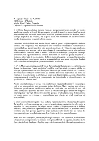A Magia e o Mago – E. W. Butler
Ed Bertrand – 2a
Edição
Magia: Ritual, Poder e Propósito
Capítulo 2 –A personalidade humana
O problema da personalidade humana é um dos que permaneceu sem solução por muitos
séculos no mundo ocidental. O pensamento oriental desenvolveu uma classificação da
personalidade que esclarece muita coisa sobre os processos mentais do homem, mas a
teologia dogmática do ocidente, até a época atual, vem limitando um desenvolvimento
similar do pensamento ocidental sobre o assunto.
Entretanto, nestes últimos anos, muitos fatores sobre os quais a religião dogmática não tem
controle vêm conspirando para desenvolver uma visão mais verdadeira da real natureza da
personalidade do que até aqui tem sido tem sido mostrado. A velha psicologia acadêmica
lidava somente com a mente vígil, e seus métodos de pesquisa baseavam-se principalmente
na introspecção da mente sobre si mesma. Mas muitos fatores que começaram a emergir
apontaram para a possibilidade de a mente do homem ser maior do que se imaginava. O
fenômeno observado do mesmerismo e do hipnotismo, a telepatia e as maravilhas psíquicas
dos espiritualistas começaram a mostrar a necessidade de uma nova psicologia, fundada
então sobre base mais ampla do que sua antecessora acadêmica.
F. W. H. Myers, em seu importante livro A Personalidade Humana, esboçou a teoria geral
do que ele denominou “mente subliminar”. A idéia geral (que ainda permanece válida) era
a de que o pensamento consciente fosse parte da mente que estava acima de um certo nível
de consciência conhecido como limiar ou entrada. Esse nível supralimiar ou acima do
patamar de consciência não é, entretanto, o único nível de consciência. Abaixo dele existem
outras camadas de consciência, e essas camadas são denominadas níveis subliminares ou,
geralmente, o “subconsciente”.
Assim, a mente humana, de acordo com essa hipótese, é dual, tendo um nível consciente ou
vígil e um subconsciente, que permanece abaixo do limiar. Myers mostrou que todos os
fenômenos que ele estava considerando podiam ser explicados com aceitação de que, sob
certas condições e por meio de certos canais, o subconsciente podia entrar em erupção e
emergir para a vida vígil. Ele mostrou também que esse nível subconsciente de pensamento
era muito maior em extensão e potencialidade em relação ao nível consciente da
personalidade.
O símile usualmente empregado é o do iceberg, cuja maior parcela esta oculta pelo oceano.
Tal símile é excelente, uma vez que o comportamento dessas montanhas de gelo muito se
aproxima do comportamento da própria mente. Acontece freqüentemente de o iceberg,
embora o vento possa estar soprando sobre uma de suas extremidades, se mover na direção
contrária, uma vez que seu gigantesco corpo submerso sofre muito mais os efeitos das
correntes marítimas bem abaixo da superfície. Assim se dá com a mente humana.
Sobre essa nova concepção, uma nova psicologia começou a ser construída, e dois homens
sobressaíram como pioneiros. O primeiro foi Sigmund Freud, e o segundo, seu aluno C. G.
Jung. A psicologia freudiana é familiar para o público em geral devido sua insistência sobre
 
