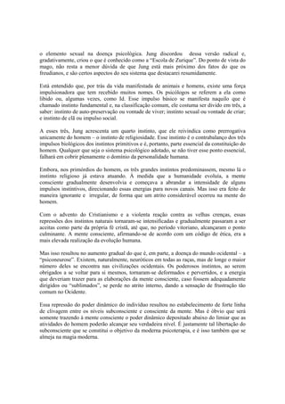 o elemento sexual na doença psicológica. Jung discordou dessa versão radical e,
gradativamente, criou o que é conhecido como a “Escola de Zurique”. Do ponto de vista do
mago, não resta a menor dúvida de que Jung está mais próximo dos fatos do que os
freudianos, e são certos aspectos do seu sistema que destacarei resumidamente.
Está entendido que, por trás da vida manifestada de animais e homens, existe uma força
impulsionadora que tem recebido muitos nomes. Os psicólogos se referem a ela como
libido ou, algumas vezes, como Id. Esse impulso básico se manifesta naquilo que é
chamado instinto fundamental e, na classificação comum, ele costuma ser divido em três, a
saber: instinto de auto-preservação ou vontade de viver; instinto sexual ou vontade de criar;
e instinto de clã ou impulso social.
A esses três, Jung acrescenta um quarto instinto, que ele reivindica como prerrogativa
unicamente do homem – o instinto de religiosidade. Esse instinto é o contrabalanço dos três
impulsos biológicos dos instintos primitivos e é, portanto, parte essencial da constituição do
homem. Qualquer que seja o sistema psicológico adotado, se não tiver esse ponto essencial,
falhará em cobrir plenamente o domínio da personalidade humana.
Embora, nos primórdios do homem, os três grandes instintos predominassem, mesmo lá o
instinto religioso já estava atuando. À medida que a humanidade evoluía, a mente
consciente gradualmente desenvolvia e começava a abrandar a intensidade de alguns
impulsos instintivos, direcionando essas energias para novos canais. Mas isso era feito de
maneira ignorante e irregular, de forma que um atrito considerável ocorreu na mente do
homem.
Com o advento do Cristianismo e a violenta reação contra as velhas crenças, essas
repressões dos instintos naturais tornaram-se intensificadas e gradualmente passaram a ser
aceitas como parte da própria fé cristã, até que, no período vitoriano, alcançaram o ponto
culminante. A mente consciente, afirmando-se de acordo com um código de ética, era a
mais elevada realização da evolução humana.
Mas isso resultou no aumento gradual do que é, em parte, a doença do mundo ocidental – a
“psiconeurose”. Existem, naturalmente, neuróticos em todas as raças, mas de longe o maior
número deles se encontra nas civilizações ocidentais. Os poderosos instintos, ao serem
obrigados a se voltar para si mesmos, tornaram-se deformados e pervertidos, e a energia
que deveriam trazer para as elaborações da mente consciente, caso fossem adequadamente
dirigidos ou “sublimados”, se perde no atrito interno, dando a sensação de frustração tão
comum no Ocidente.
Essa repressão do poder dinâmico do indivíduo resultou no estabelecimento de forte linha
de clivagem entre os níveis subconsciente e consciente da mente. Mas é óbvio que será
somente trazendo à mente consciente o poder dinâmico depositado abaixo do limiar que as
atividades do homem poderão alcançar seu verdadeira nível. É justamente tal libertação do
subconsciente que se constitui o objetivo da moderna psicoterapia, e é isso também que se
almeja na magia moderna.
 