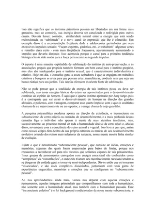 Isso não significa que os instintos primitivos possam ser libertados em sua forma mais
grosseira, mas ao contrário, sua energia deveria ser canalizada e redirigida para outros
canais. Deveria haver, contudo, similaridade natural entre a energia que está sendo
redirecionada ou “sublimada” e o novo canal de expressão que lhe é oferecido. Um
exemplo disso é a recomendação freqüente dada a adolescentes perturbados por seus
excessivos impulsos sexuais: “Façam esportes, ginástica, etc., e trabalhem” Algumas vezes
o remédio dava certo - com mais freqüência fracassava, aparentemente aumentando o
impulso que deveria diminuir. Isso acontecia porque o canal para a primeira tendência
biológica havia sido usado para a força pertencente ao segundo impulso.
O esporte é uma maneira esplêndida de sublimação do instinto de auto-preservação, e as
associações grupais que propicia também formam um bom canal para o instinto gregário,
mas eles são inadequados para o instinto sexual, que é essencialmente individualista e
criativo. Hoje em dia, o conselho geral a esses sofredores é que se engajem em trabalhos
criativos e busquem as artes para que possam criar, manufaturar, produzir nem que seja um
banco rústico para seu jardim. Tais tarefas oferecem excelente fonte de sublimação.
Não se pode pensar que a totalidade da energia de tais instintos possa ou deva ser
sublimada, mas essas energias básicas deveriam ser aproveitadas para o desenvolvimento
contínuo do espírito do homem. É aqui que o quarto instinto apontado por Jung surge, pois
é a contraparte que vai atrair o desenvolvimento do homem na direção das grandes
altitudes, e podemos, com vantagem, comparar esse quarto impulso com o que os ocultistas
chamam de eu superconsciente ou eu superior, e o mago chama de anjo guardião.
A pesquisa psicanalítica moderna aponta na direção da existência, o inconsciente ou
subconsciente, de certos níveis ou camadas de desenvolvimento, e a mais profunda dessas
camadas liga o indivíduo não apenas à mente de seus vizinhos imediatos, mas,
sucessivamente, ao processo mental de toda a humanidade abaixo de certo nível e, abaixo
disso, novamente com a consciência do reino animal e vegetal. Isso leva a crer que, assim
como nossos corpos têm dentro da sua própria estrutura as marcas de seu desenvolvimento
evolutivo oriundo dos reinos mais inferiores da natureza, nossa mente mostra linha similar
de evolução.
Existe o que é denominado “subconsciente pessoal”, que consiste de idéias, emoções e
memórias, algumas das quais foram empurradas para baixo do limiar, porque nos
recusamos a reconhecer até para nós mesmos que seríamos capazes de tais pensamentos.
Esses grupos de pensamentos carregados com energia emocional são conhecidos como
“complexos” ou “constelações”, e onde eles tiveram seu reconhecimento recusado tendem a
se desgarrar da unidade geral e tornar-se semi-independentes. Diz-se então que se tornaram
“dissociados”, e são esses complexos dissociados, juntamente com toda gama de
experiências esquecidas, memórias e emoções que se configuram no “subconsciente
pessoal”.
Ao nos aprofundarmos ainda mais, vamos nos deparar com aquelas emoções e
pensamentos, aquelas imagens primordiais que compartilhamos com toda a humanidade,
não somente com a humanidade atual, mas também com a humanidade passada. Esse
“inconsciente coletivo” é e foi background condicionador da nossa mente subconsciente, e
 