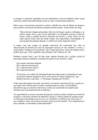 as imagens e memórias sepultadas em suas profundezas exercem influência sobre nossas
vidas que, embora desconhecida para nosso eu vígil, é extremamente poderosa.
Sabe-se que o inconsciente, pessoal ou coletivo, trabalha por meio de figuras ou imagens,
pois a palavra é um desenvolvimento comparativamente recente. Assim sendo, diz Jung:
“Quem fala por imagens primordiais, fala com mil línguas: agarra e sobrepuja, e, ao
mesmo tempo, eleva o que tira do individual e do transitório pessoal à esfera do
eterno, exalta o quinhão pessoal à dimensão do homem e, assim, libera em nós
todas aquelas forças úteis que desde sempre vêm capacitando a humanidade a se
auto-resgatar de qualquer desastre e a sobreviver à mais longa das noites.”
A magia, com suas origens no passado imemorial, faz exatamente isso, fala ao
subconsciente do homem por meio de linguagens arcaicas de seus símbolos e rituais, e
então produz “mudanças na consciência” que o mago tanto busca. Assim foi também com o
Senhor Jesus que: “Sem a parábola, não se dirigia a eles”.(Marcos IV, 34).
Podemos resumir tudo o que foi dito neste capítulo dizendo que a melhor escola de
psicologia moderna estabelece a existência de quatro níveis mentais, a saber:
(A) a mente consciente desperta
(B) o subconsciente pessoal
(C) o subconsciente coletivo
(D) a supraconsciência*
*Esse termo, na verdade, foi abandonado pela psicologia atual e recuperado por uma
escola bem moderna surgida nos EUA com o nome de “mente transpessoal”, que
também dá nome a esta linha – a “Psicologia Transpessoal”.(N.doT.)
Todos esses são aspectos da mente, mas desses, só estamos conscientes de um, a mente em
seu estado vígil. Embora todo o restante constantemente nos afete, com freqüência
descobrimos que as correntes misteriosas e ocultas do eu profundo nos impelem por
caminhos que conscientemente não escolhemos.
Ter capacidade de se tornar consciente do jogo das correntes ocultas e dirigi-las na tarefa de
conduzir a vida pelos caminhos da sabedoria e da paz é o desejo ardente de qualquer mago
ao olhar para as profundezas de seu ser; e, ao vislumbrar a centelha da luz eterna que é o
seu verdadeiro centro, ele exclama em nome e pelo nome da centelha: “Eu a onipotência ao
meu comando e a eternidade à minha disposição!”
 