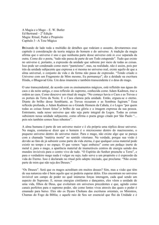 A Magia e o Mago – E. W. Butler
Ed Bertrand – 2a
Edição
Magia: Ritual, Poder e Propósito
Capítulo 3 –A Tese Mágica
Deixando de lado toda a multidão de detalhes que rodeiam o assunto, devotaremos esse
capítulo à consideração da teoria mágica do homem e do universo. A tradição da magia
afirma que o universo é uno e que nenhuma parte desse universo está in esse separada da
outra. Como diz o poeta, “tudo não passa de parte de um Todo estupendo”. Tudo que existe
no universo é, portanto, a expressão da unidade que subsiste por meio de todas as coisas.
Isso pode ser condenado como mero “panteísmo”, mas, na realidade, não é assim, pois por
trás da unidade subjacente que expressa a si mesma no universo real, existe aquilo de que a
alma universal, o conjunto da vida e da forma não passa de expressão. “Tendo criado o
Universo com um Fragmento de Mim mesmo, Eu permaneço”, diz a deidade na escritura
Hindu, o Bhagavad Gita. Um deus imanente e também transcendente é o deus do mago.
O uno transcendental, de acordo com os ensinamentos mágicos, está refletido nas águas do
caos e da noite antiga, e essa reflexão do supremo, conhecida como Adam Kadmon, traz a
ordem ao caos. Como descreve um ritual de magia: “No começo havia o Caos e as Trevas e
os portais da Terra da Noite. E o Caos clamou pela unidade. Então, ergueu-se o eterno.
Diante do brilho desse Semblante, as Trevas recuaram e as Sombras fugiram.” Essa
reflexão profunda, o Adam Kadmon ou o Grande Homem da Cabala, é o Logos “por quem
todas as coisas foram feitas”,o brilho de sua glória e a imagem expressa da sua pessoa.
Entretanto, nada nesse universo que não seja parte integral do Logos. Todas as coisas
subsistem nessa unidade subjacente, como afirma o poeta grego citado por São Paulo “...
pois nós também somos Seus rebentos”.
A alma humana é parte de um universo maior e é ela própria uma réplica desse universo.
Na magia, costuma-se dizer que o homem é o microcosmo dentro do macrocosmo, o
pequeno universo dentro do universo maior. Para o mago, não existe algo que se pareça
com a chamada “matéria morta” no sentido vitoriano. Na verdade, porque sua visão é
devido ao fato de já subsistir como parte da vida eterna, é que qualquer coisa material pode
existir no tempo e no espaço. O que vemos “aqui embaixo” como um pedaço inerte de
metal é, para o mago, a aparência material de inumeráveis centros de energia saindo dos
mundos invisíveis para o centro vivo de tudo. “O Espírito do Senhor preenche a Terra”, e
para o verdadeiro mago nada é vulgar ou sujo, tudo serve a um propósito e é expressão da
vida do Eterno. Isso é declarado no ritual pelo adepto iniciado, que proclama: “Não existe
parte de mim que não seja dos Deuses.”
“Os Deuses”. Será que os magos acreditam em muitos deuses? Sim, mas a visão que têm
de sua natureza não é bem aquilo que se poderia esperar deles. Eles encontram no universo
invisível um campo de poder no qual inúmeras forças interagem, cada qual sendo um
aspecto do Supremo. E, nessas energias cintilantes e dançantes, eles vêem a unidade de
uma vida, filhos de Deus, que evoluíram em universos precedentes e que, agindo como
canais perfeitos para o supremo poder, são como lentes vivas através das quais o poder é
emanado para baixo. Eles são os Dyans Chohans das escrituras orientais, os Ministros,
Chamas do Fogo da Bíblia; e aquele raio de Seu ser essencial que flui da Unidade e é
 