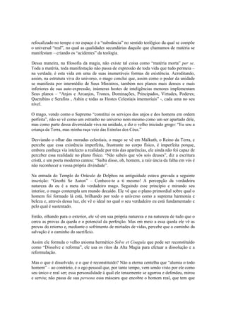 refocalizado no tempo e no espaço é a “substância” no sentido teológico da qual se compõe
o universal “real”, no qual as qualidades secundárias daquilo que chamamos de matéria se
manifestam – criando os “acidentes” da teologia.
Dessa maneira, na filosofia da magia, não existe tal coisa como “matéria morta” per se.
Toda a matéria, toda manifestação não passa de expressão de toda vida que tudo permeia –
na verdade, é esta vida em uma de suas inumeráveis formas de existência. Acreditando,
assim, na estrutura viva do universo, o mago conclui que, assim como o poder da unidade
se manifesta por intermédio de Seus Ministros, também nos planos mais densos e mais
inferiores de sua auto-expressão, inúmeras hostes de inteligências menores implementam
Seus planos – “Anjos e Arcanjos, Tronos, Dominações, Principados, Virtudes, Poderes;
Querubins e Serafins , Ashin e todas as Hostes Celestiais imemoriais” -, cada uma no seu
nível.
O mago, vendo como o Supremo “constitui os serviços dos anjos e dos homens em ordem
perfeita”, não se vê como um estranho no universo nem mesmo como um ser apartado dele,
mas como parte dessa diversidade viva na unidade, e diz o velho iniciado grego: “Eu sou a
criança da Terra, mas minha raça veio das Estrelas dos Céus.”
Desviando o olhar das moradas celestiais, o mago se vê em Malkuth, o Reino da Terra, e
percebe que essa existência imperfeita, frustrante no corpo físico, é imperfeita porque,
embora conheça via intelecto a realidade por trás das aparências, ele ainda não foi capaz de
perceber essa realidade no plano físico. “Não sabeis que vós sois deuses”, diz a escritura
cristã, e um poeta moderno cantou: “Saiba disso, oh, homem, a raiz úncia da falha em vós é
não reconhecer a vossa própria divindade”.
Na entrada do Templo do Oráculo de Delphos na antiguidade estava gravada a seguinte
inscrição: “Gnothi Se Auton” – Conhece-te a ti mesmo! A percepção da verdadeira
natureza do eu é a meta do verdadeiro mago. Seguindo esse princípio e mirando seu
interior, o mago contempla um mundo decaído. Ele vê que o plano primordial sobre qual o
homem foi formado lá está, brilhando por todo o universo como a suprema harmonia e
beleza e, através dessa luz, ele vê o ideal no qual o seu verdadeiro eu está fundamentado e
pelo qual é sustentado.
Então, olhando para o exterior, ele vê em sua própria natureza e na natureza de tudo que o
cerca as provas da queda e o potencial da perfeição. Mas em meio a essa queda ele vê as
provas do retorno e, mediante o sofrimento de miríades de vidas, percebe que o caminho da
salvação é o caminho do sacrifício.
Assim ele formula o velho axioma hermético Solve et Coagula que pode ser reconstituído
como “Dissolve e reforma”, ele usa os ritos da Alta Magia para efetuar a dissolução e a
reformulação.
Mas o que é dissolvido, e o que é reconstituído? Não a eterna centelha que “alumia o todo
homem” – ao contrário, é o ego pessoal que, por tanto tempo, vem sendo visto por ele como
seu único e real ser; essa personalidade à qual ele tenazmente se agarrou e defendeu, mirou
e serviu; não passa de sua persona essa máscara que encobre o homem real, que tem que
 