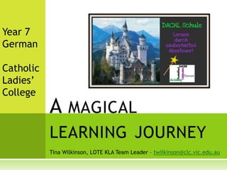 Year 7  German Catholic  Ladies’ College A magical learning journey Tina Wilkinson, LOTE KLA Team Leader – twilkinson@clc.vic.edu.au 