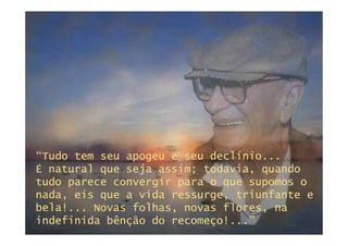 “Tudo tem seu apogeu e seu declínio...
É natural que seja assim; todavia, quando
tudo parece convergir para o que supomos o
nada, eis que a vida ressurge, triunfante e
bela!... Novas folhas, novas flores, na
indefinida bênção do recomeço!...”
 