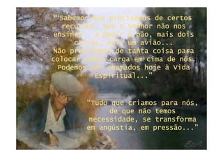“Sabemos que precisamos de certos
  recursos, mas o Senhor não nos
ensinou    a pedir o pão, mais dois
     carros, mais um avião...
Não precisamos de tanta coisa para
colocar tanta carga em cima de nós.
 Podemos ser chamados hoje à Vida
          Espiritual...”


        “Tudo que criamos para nós,
             de que não temos
        necessidade, se transforma
        em angústia, em pressão...”
 